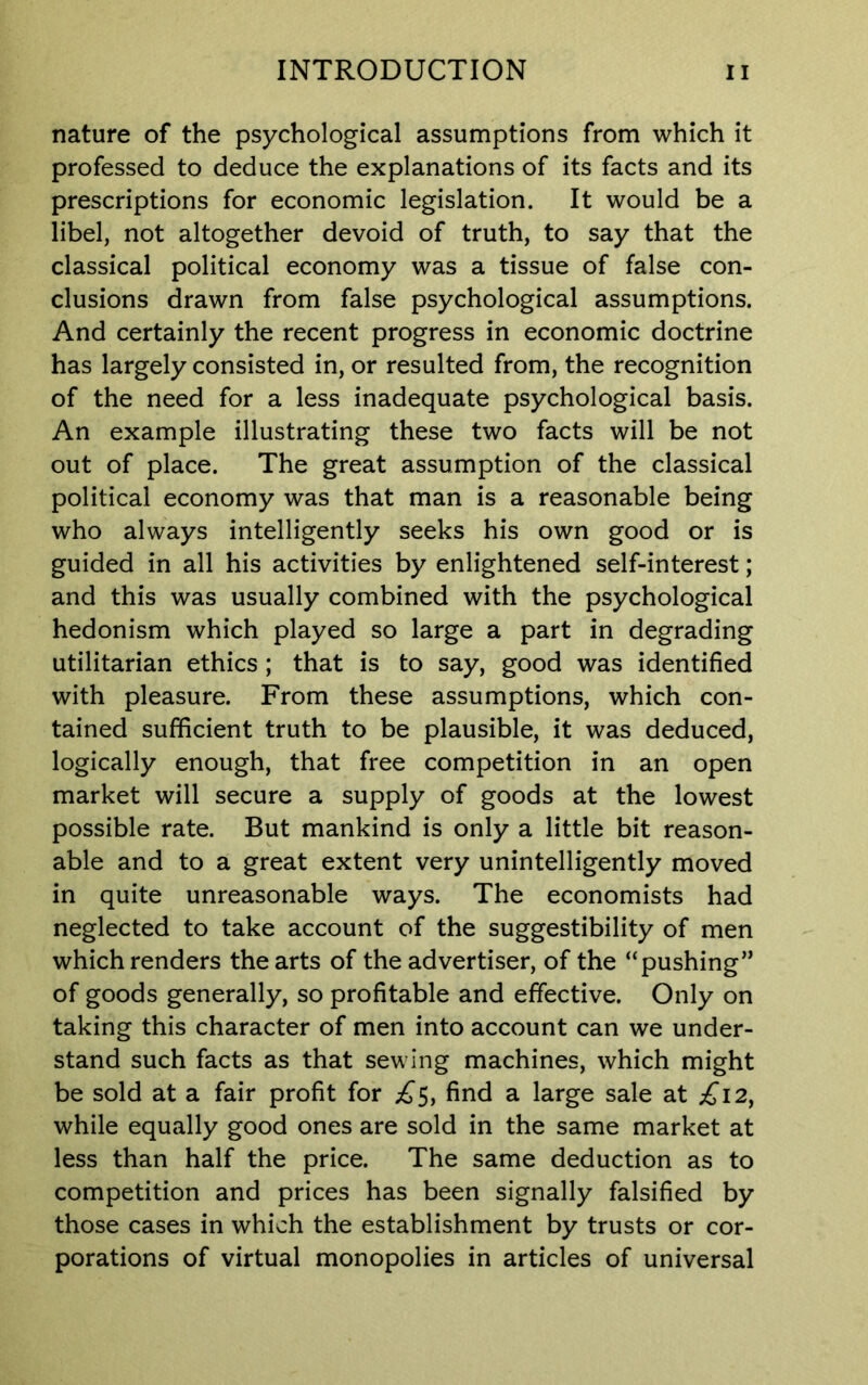 nature of the psychological assumptions from which it professed to deduce the explanations of its facts and its prescriptions for economic legislation. It would be a libel, not altogether devoid of truth, to say that the classical political economy was a tissue of false con- clusions drawn from false psychological assumptions. And certainly the recent progress in economic doctrine has largely consisted in, or resulted from, the recognition of the need for a less inadequate psychological basis. An example illustrating these two facts will be not out of place. The great assumption of the classical political economy was that man is a reasonable being who always intelligently seeks his own good or is guided in all his activities by enlightened self-interest; and this was usually combined with the psychological hedonism which played so large a part in degrading utilitarian ethics ; that is to say, good was identified with pleasure. From these assumptions, which con- tained sufficient truth to be plausible, it was deduced, logically enough, that free competition in an open market will secure a supply of goods at the lowest possible rate. But mankind is only a little bit reason- able and to a great extent very unintelligently moved in quite unreasonable ways. The economists had neglected to take account of the suggestibility of men which renders the arts of the advertiser, of the “pushing” of goods generally, so profitable and effective. Only on taking this character of men into account can we under- stand such facts as that sewing machines, which might be sold at a fair profit for £5, find a large sale at £12, while equally good ones are sold in the same market at less than half the price. The same deduction as to competition and prices has been signally falsified by those cases in which the establishment by trusts or cor- porations of virtual monopolies in articles of universal