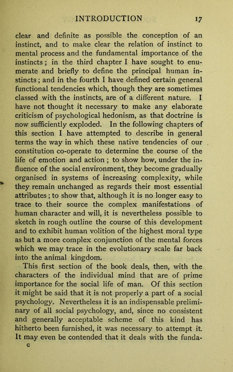 clear and definite as possible the conception of an instinct, and to make clear the relation of instinct to mental process and the fundamental importance of the instincts ; in the third chapter I have sought to enu- merate and briefly to define the principal human in- stincts ; and in the fourth I have defined certain general functional tendencies which, though they are sometimes classed with the instincts, are of a different nature. I have not thought it necessary to make any elaborate criticism of psychological hedonism, as that doctrine is now sufficiently exploded. In the following chapters of this section I have attempted to describe in general terms the way in which these native tendencies of our constitution co-operate to determine the course of the life of emotion and action ; to show how, under the in- fluence of the social environment, they become gradually organised in systems of increasing complexity, while they remain unchanged as regards their most essential attributes ; to show that, although it is no longer easy to trace to their source the complex manifestations of human character and will, it is nevertheless possible to sketch in rough outline the course of this development and to exhibit human volition of the highest moral type as but a more complex conjunction of the mental forces which we may trace in the evolutionary scale far back into the animal kingdom. This first section of the book deals, then, with the characters of the individual mind that are of prime importance for the social life of man. Of this section it might be said that it is not properly a part of a social psychology. Nevertheless it is an indispensable prelimi- nary of all social psychology, and, since no consistent and generally acceptable scheme of this kind has hitherto been furnished, it was necessary to attempt it. It may even be contended that it deals with the funda-