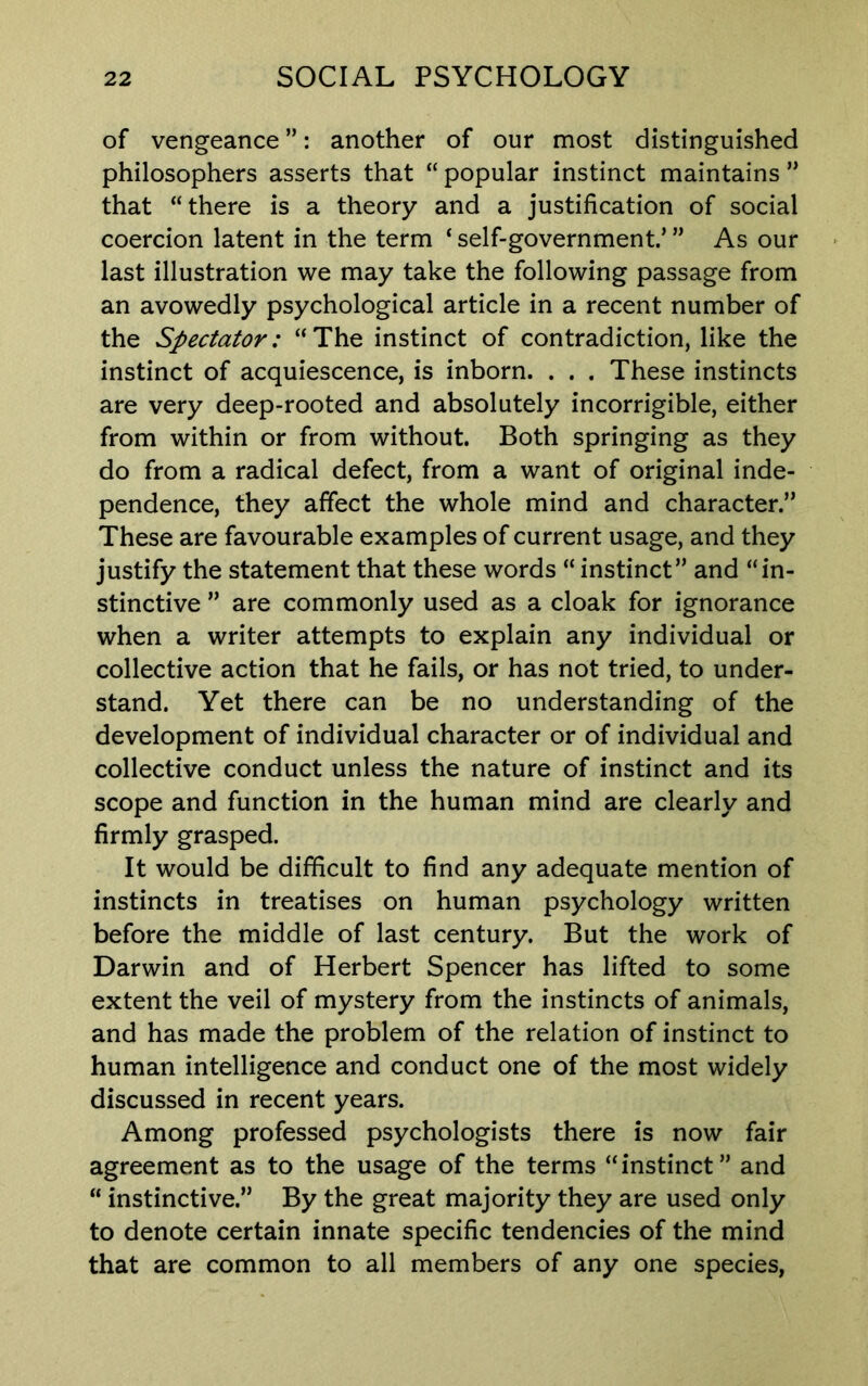 of vengeance ”: another of our most distinguished philosophers asserts that “ popular instinct maintains ” that “there is a theory and a justification of social coercion latent in the term ‘ self-government’ ” As our last illustration we may take the following passage from an avowedly psychological article in a recent number of the Spectator: “ The instinct of contradiction, like the instinct of acquiescence, is inborn. . . . These instincts are very deep-rooted and absolutely incorrigible, either from within or from without. Both springing as they do from a radical defect, from a want of original inde- pendence, they affect the whole mind and character.” These are favourable examples of current usage, and they justify the statement that these words “ instinct” and “in- stinctive ” are commonly used as a cloak for ignorance when a writer attempts to explain any individual or collective action that he fails, or has not tried, to under- stand. Yet there can be no understanding of the development of individual character or of individual and collective conduct unless the nature of instinct and its scope and function in the human mind are clearly and firmly grasped. It would be difficult to find any adequate mention of instincts in treatises on human psychology written before the middle of last century. But the work of Darwin and of Herbert Spencer has lifted to some extent the veil of mystery from the instincts of animals, and has made the problem of the relation of instinct to human intelligence and conduct one of the most widely discussed in recent years. Among professed psychologists there is now fair agreement as to the usage of the terms “instinct” and “ instinctive.” By the great majority they are used only to denote certain innate specific tendencies of the mind that are common to all members of any one species.