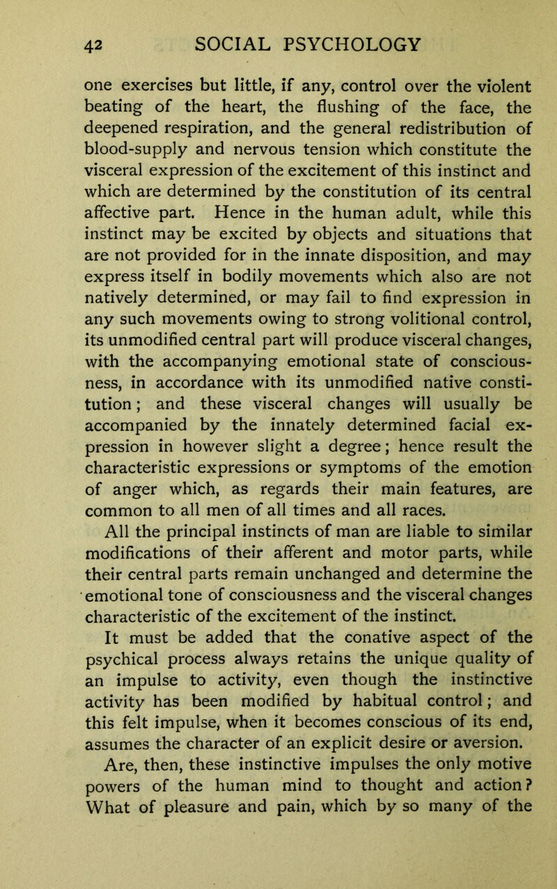 one exercises but little, if any, control over the violent beating of the heart, the flushing of the face, the deepened respiration, and the general redistribution of blood-supply and nervous tension which constitute the visceral expression of the excitement of this instinct and which are determined by the constitution of its central affective part. Hence in the human adult, while this instinct may be excited by objects and situations that are not provided for in the innate disposition, and may express itself in bodily movements which also are not natively determined, or may fail to find expression in any such movements owing to strong volitional control, its unmodified central part will produce visceral changes, with the accompanying emotional state of conscious- ness, in accordance with its unmodified native consti- tution ; and these visceral changes will usually be accompanied by the innately determined facial ex- pression in however slight a degree; hence result the characteristic expressions or symptoms of the emotion of anger which, as regards their main features, are common to all men of all times and all races. All the principal instincts of man are liable to similar modifications of their afferent and motor parts, while their central parts remain unchanged and determine the emotional tone of consciousness and the visceral changes characteristic of the excitement of the instinct. It must be added that the conative aspect of the psychical process always retains the unique quality of an impulse to activity, even though the instinctive activity has been modified by habitual control; and this felt impulse, when it becomes conscious of its end, assumes the character of an explicit desire or aversion. Are, then, these instinctive impulses the only motive powers of the human mind to thought and action? What of pleasure and pain, which by so many of the