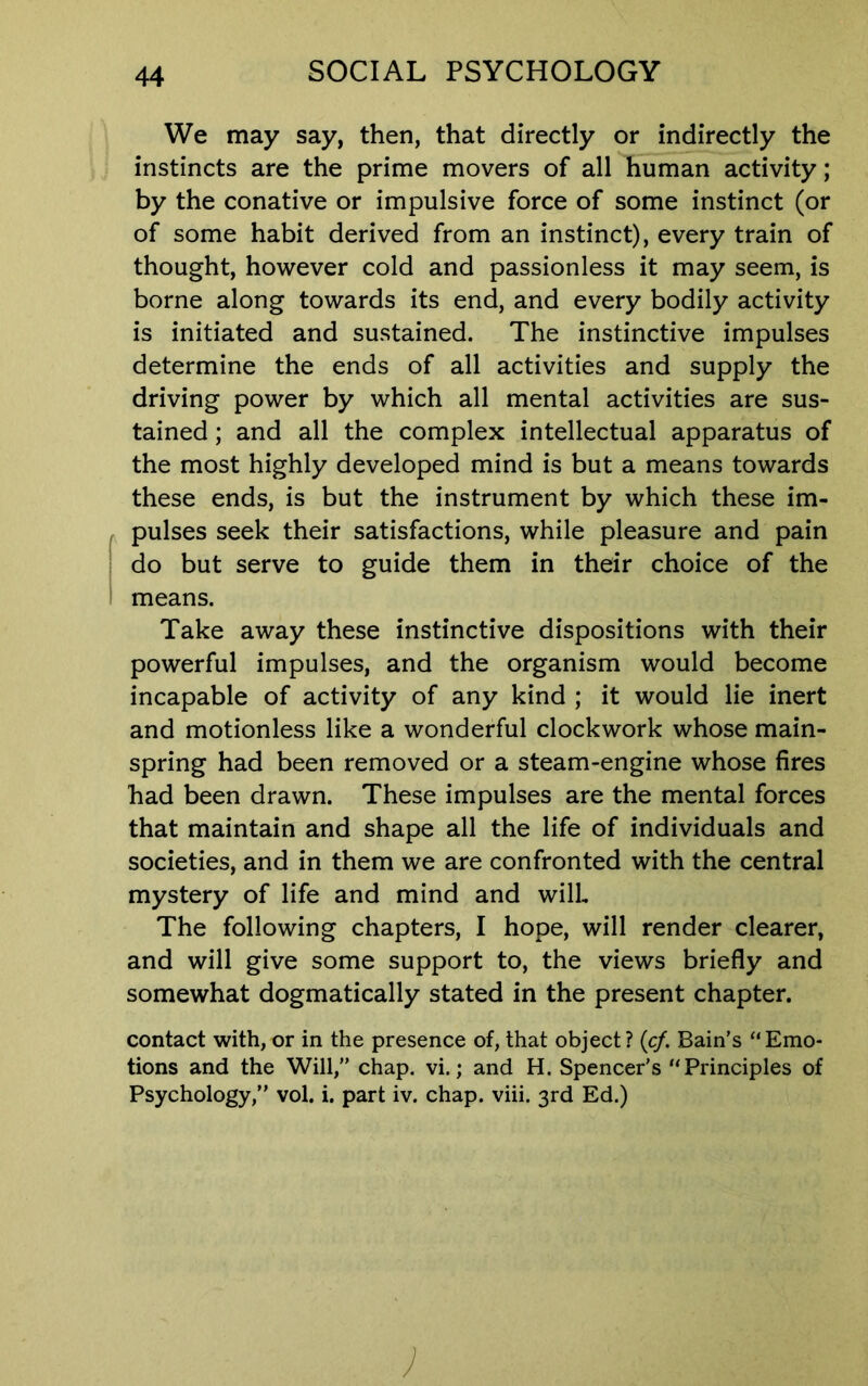 We may say, then, that directly or indirectly the instincts are the prime movers of all human activity; by the conative or impulsive force of some instinct (or of some habit derived from an instinct), every train of thought, however cold and passionless it may seem, is borne along towards its end, and every bodily activity is initiated and sustained. The instinctive impulses determine the ends of all activities and supply the driving power by which all mental activities are sus- tained ; and all the complex intellectual apparatus of the most highly developed mind is but a means towards these ends, is but the instrument by which these im- pulses seek their satisfactions, while pleasure and pain do but serve to guide them in their choice of the means. Take away these instinctive dispositions with their powerful impulses, and the organism would become incapable of activity of any kind ; it would lie inert and motionless like a wonderful clockwork whose main- spring had been removed or a steam-engine whose fires had been drawn. These impulses are the mental forces that maintain and shape all the life of individuals and societies, and in them we are confronted with the central mystery of life and mind and will The following chapters, I hope, will render clearer, and will give some support to, the views briefly and somewhat dogmatically stated in the present chapter. contact with, or in the presence of, that object? (c/. Bain’s ‘‘Emo- tions and the Will,” chap. vi.; and H. Spencer's “Principles of Psychology,” vol. i. part iv. chap. viii. 3rd Ed.)