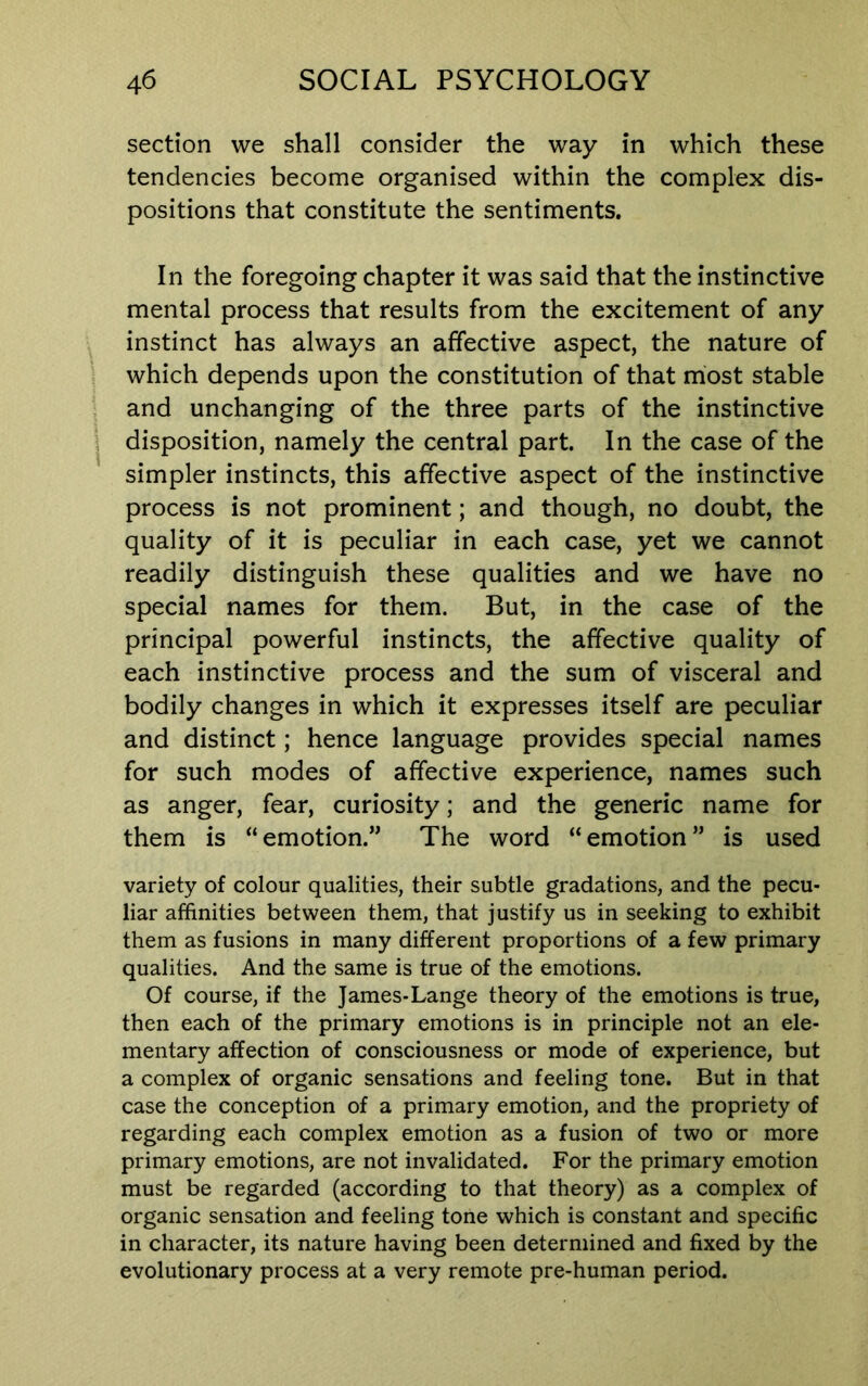 section we shall consider the way in which these tendencies become organised within the complex dis- positions that constitute the sentiments. In the foregoing chapter it was said that the instinctive mental process that results from the excitement of any instinct has always an affective aspect, the nature of which depends upon the constitution of that most stable and unchanging of the three parts of the instinctive disposition, namely the central part. In the case of the simpler instincts, this affective aspect of the instinctive process is not prominent; and though, no doubt, the quality of it is peculiar in each case, yet we cannot readily distinguish these qualities and we have no special names for them. But, in the case of the principal powerful instincts, the affective quality of each instinctive process and the sum of visceral and bodily changes in which it expresses itself are peculiar and distinct; hence language provides special names for such modes of affective experience, names such as anger, fear, curiosity; and the generic name for them is “emotion.” The word “emotion” is used variety of colour qualities, their subtle gradations, and the pecu- liar affinities between them, that justify us in seeking to exhibit them as fusions in many different proportions of a few primary qualities. And the same is true of the emotions. Of course, if the James-Lange theory of the emotions is true, then each of the primary emotions is in principle not an ele- mentary affection of consciousness or mode of experience, but a complex of organic sensations and feeling tone. But in that case the conception of a primary emotion, and the propriety of regarding each complex emotion as a fusion of two or more primary emotions, are not invalidated. For the primary emotion must be regarded (according to that theory) as a complex of organic sensation and feeling tone which is constant and specific in character, its nature having been determined and fixed by the evolutionary process at a very remote pre-human period.