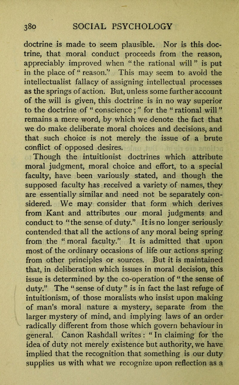 doctrine is made to seem plausible. Nor is this doc- trine, that moral conduct proceeds from the reason, appreciably improved when “ the rational will ” is put in the place of “ reason.” This may seem to avoid the intellectualist fallacy of assigning intellectual processes as the springs of action. But, unless some further account of the will is given, this doctrine is in no way superior to the doctrine of “ conscience ; ” for the “ rational will ” remains a mere word, by which we denote the fact that we do make deliberate moral choices and decisions, and that such choice is not merely the issue of a brute conflict of opposed desires. Though the intuitionist doctrines which attribute moral judgment, moral choice and effort, to a special faculty, have been variously stated, and though the supposed faculty has received a variety of names, they are essentially similar and need not be separately con- sidered. We may consider that form which derives from Kant and attributes our moral judgments and conduct to “the sense of duty.” It is no longer seriously contended that all the actions of any moral being spring from the “ moral faculty.” It is admitted that upon most of the ordinary occasions of life our actions spring from other principles or sources. But it is maintained that, in deliberation which issues in moral decision, this issue is determined by the co-operation of “ the sense of duty.” The “ sense of duty ” is in fact the last refuge of intuitionism, of those moralists who insist upon making of man’s moral nature a mystery, separate from the larger mystery of mind, and implying laws of an order radically different from those which govern behaviour in general. Canon Rashdall writes : “ In claiming for the idea of duty not merely existence but authority, we have implied that the recognition that something is our duty supplies us with what we recognize upon reflection as a