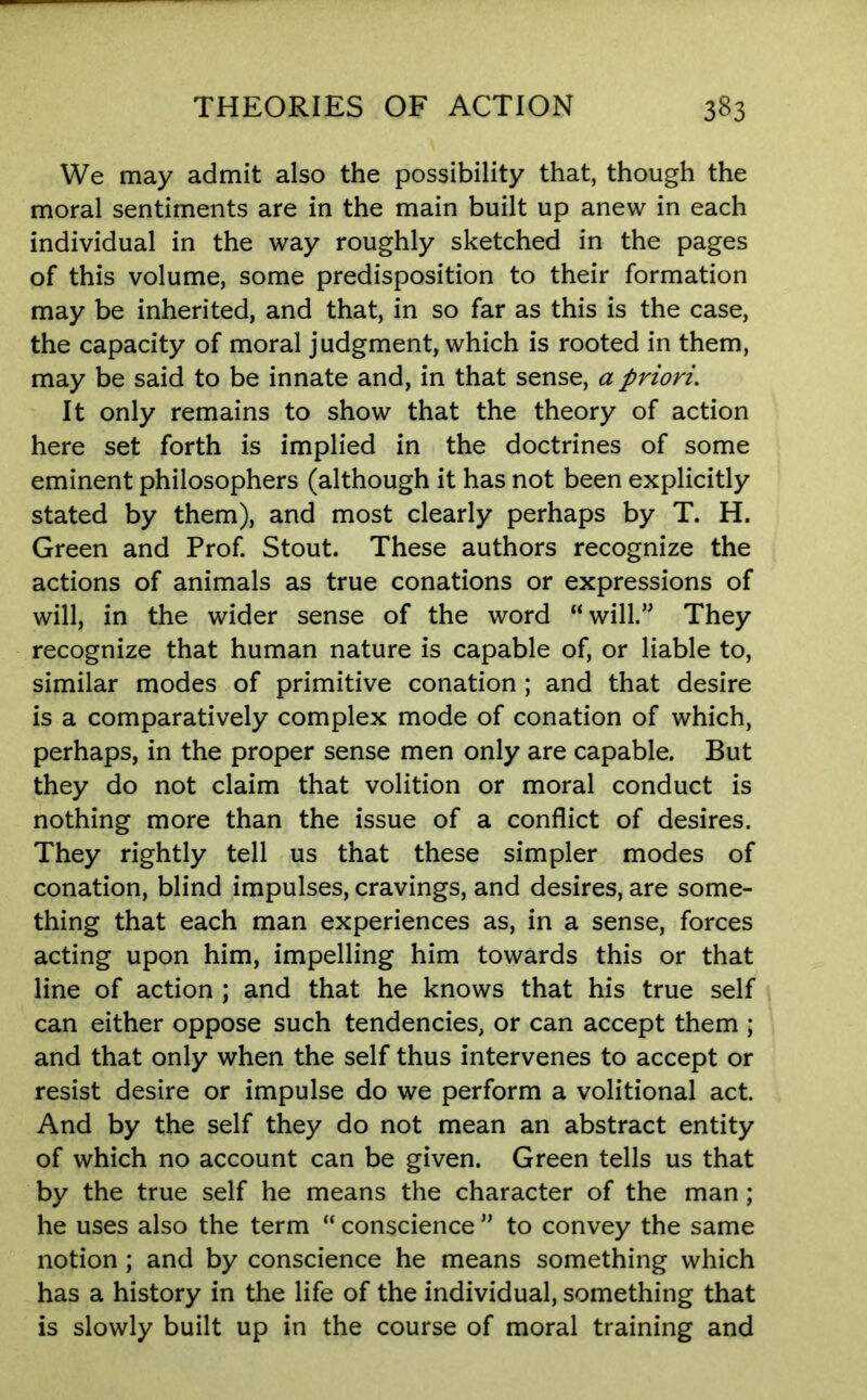 We may admit also the possibility that, though the moral sentiments are in the main built up anew in each individual in the way roughly sketched in the pages of this volume, some predisposition to their formation may be inherited, and that, in so far as this is the case, the capacity of moral judgment, which is rooted in them, may be said to be innate and, in that sense, a priori. It only remains to show that the theory of action here set forth is implied in the doctrines of some eminent philosophers (although it has not been explicitly stated by them), and most clearly perhaps by T. H. Green and Prof. Stout. These authors recognize the actions of animals as true conations or expressions of will, in the wider sense of the word “ will.” They recognize that human nature is capable of, or liable to, similar modes of primitive conation ; and that desire is a comparatively complex mode of conation of which, perhaps, in the proper sense men only are capable. But they do not claim that volition or moral conduct is nothing more than the issue of a conflict of desires. They rightly tell us that these simpler modes of conation, blind impulses, cravings, and desires, are some- thing that each man experiences as, in a sense, forces acting upon him, impelling him towards this or that line of action ; and that he knows that his true self can either oppose such tendencies, or can accept them ; and that only when the self thus intervenes to accept or resist desire or impulse do we perform a volitional act. And by the self they do not mean an abstract entity of which no account can be given. Green tells us that by the true self he means the character of the man; he uses also the term “ conscience ” to convey the same notion ; and by conscience he means something which has a history in the life of the individual, something that is slowly built up in the course of moral training and