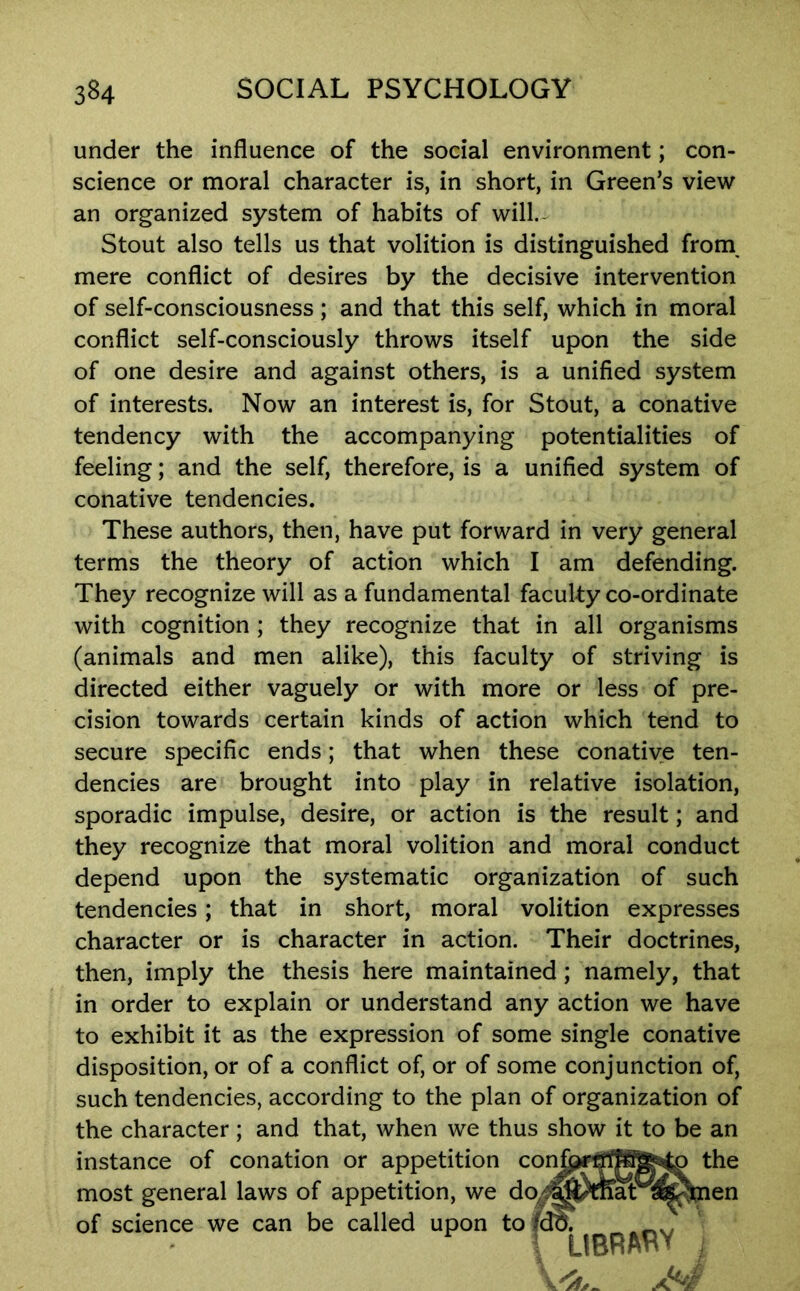 under the influence of the social environment; con- science or moral character is, in short, in Green’s view an organized system of habits of will.- Stout also tells us that volition is distinguished from^ mere conflict of desires by the decisive intervention of self-consciousness ; and that this self, which in moral conflict self-consciously throws itself upon the side of one desire and against others, is a unified system of interests. Now an interest is, for Stout, a conative tendency with the accompanying potentialities of feeling; and the self, therefore, is a unified system of conative tendencies. These authors, then, have put forward in very general terms the theory of action which I am defending. They recognize will as a fundamental faculty co-ordinate with cognition ; they recognize that in all organisms (animals and men alike), this faculty of striving is directed either vaguely or with more or less of pre- cision towards certain kinds of action which tend to secure specific ends; that when these conatiye ten- dencies are brought into play in relative isolation, sporadic impulse, desire, or action is the result; and they recognize that moral volition and moral conduct depend upon the systematic organization of such tendencies; that in short, moral volition expresses character or is character in action. Their doctrines, then, imply the thesis here maintained; namely, that in order to explain or understand any action we have to exhibit it as the expression of some single conative disposition, or of a conflict of, or of some conjunction of, such tendencies, according to the plan of organization of the character; and that, when we thus show it to be an instance of conation or appetition most general laws of appetition, we of science we can be called upon