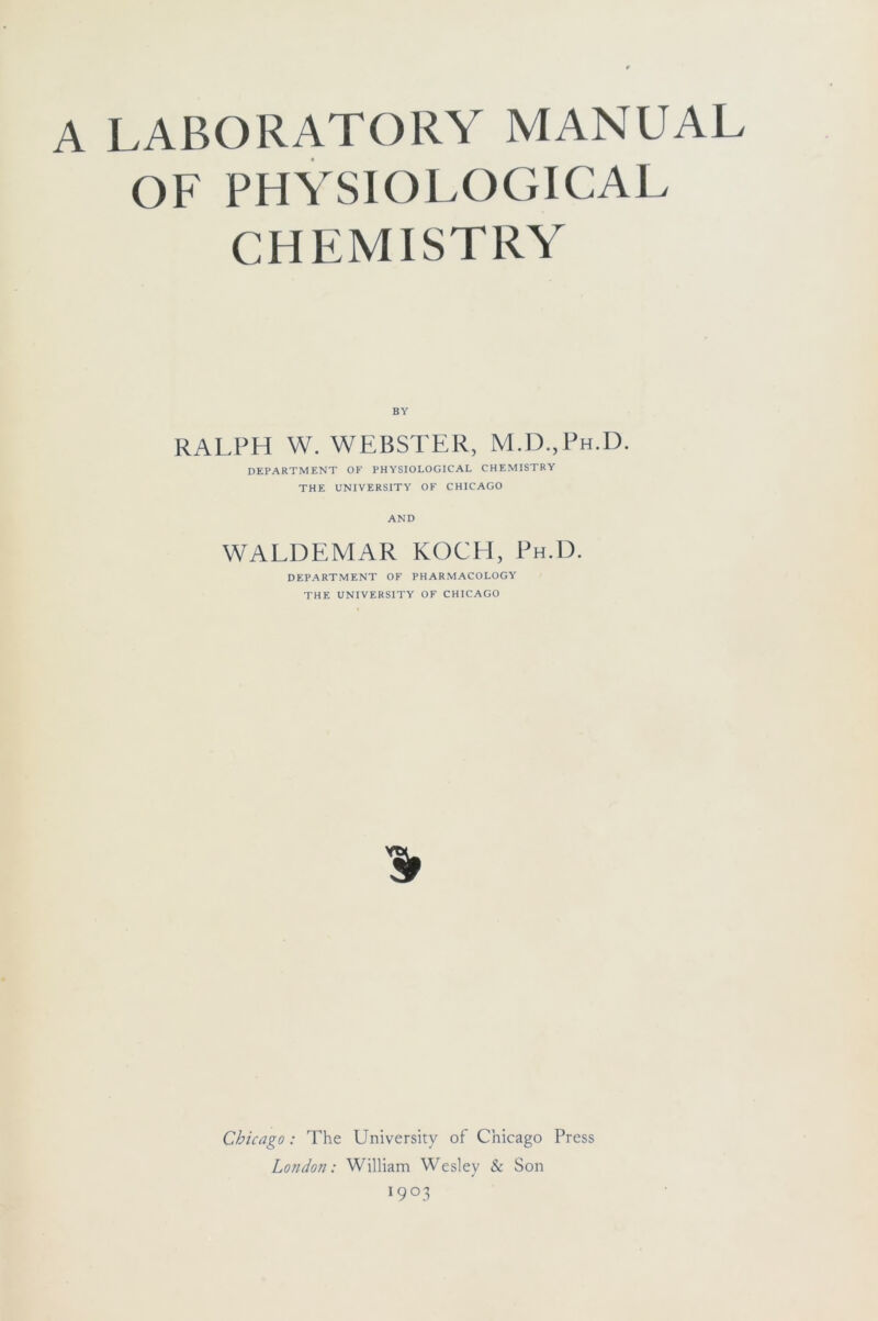 A LABORATORY MANUAL OF PHYSIOLOGICAL CHEMISTRY BY RALPH W. WEBSTER, M.D.,Ph.I). DEPARTMENT OF PHYSIOLOGICAL CHEMISTRY THE UNIVERSITY OF CHICAGO AND WALDEMAR KOCH, Ph.D. DEPARTMENT OF PHARMACOLOGY THE UNIVERSITY OF CHICAGO Chicago: The University of Chicago Press London: William Wesley & Son 19°3