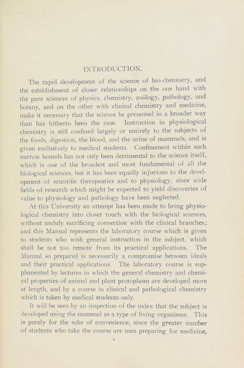 INTRODUCTION. The rapid development of the science of bio chemistiy, and the establishment of closer relationships on the one hand with the pure sciences of physics, chemistry, zoology, pathology, and botany, and on the other with clinical chemistry and medicine, make it necessary that the science be presented in a broader way than has hitherto been the case. Instruction in physiological chemistry is still confined largely or entirely to the subjects of the foods, digestion, the blood, and the urine of mammals, and is given exclusively to medical students. Confinement within such narrow bounds has not only been detrimental to the science itself, which is one of the broadest and most fundamental of all the biological sciences, but it has been equally injurious to the devel- opment of scientific therapeutics and to physiology, since wide fields of research which might be expected to yield discoveries of value to physiology and pathology have been neglected. At this University an attempt has been made to bring physio- logical chemistry into closer touch with the biological sciences, without unduly sacrificing connection with the clinical branches; and this Manual represents the laboratory course which is given to students who wish general instruction in the subject, which shall be not too remote from its practical applications. The Manual so prepared is necessarily a compromise between ideals and their practical applications. The laboratory course is sup- plemented by lectures in which the general chemistry and chemi- cal properties of animal and plant protoplasm are developed more at length, and by a course in clinical and pathological chemistry which is taken by medical students only. It will be seen by an inspection of the index that the subject is developed using the mammal as a type of living organisms. This is purely for the sake of convenience, since the greater number of students who take the course are men preparing for medicine,