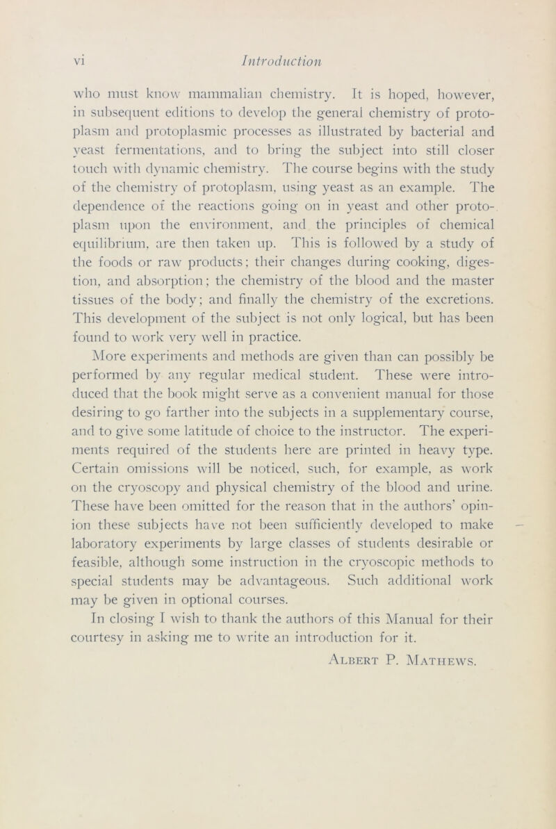who must know mammalian chemistry. It is hoped, however, in subsequent editions to develop the general chemistry of proto- plasm and protoplasmic processes as illustrated by bacterial and yeast fermentations, and to bring the subject into still closer touch with dynamic chemistry. The course begins with the study of the chemistry of protoplasm, using yeast as an example. The dependence of the reactions going on in yeast and other proto- plasm upon the environment, and the principles of chemical equilibrium, are then taken up. This is followed by a study of the foods or raw products; their changes during cooking, diges- tion, and absorption; the chemistry of the blood and the master tissues of the body; and finally the chemistry of the excretions. This development of the subject is not only logical, but has been found to work very well in practice. More experiments and methods are given than can possibly be performed by any regular medical student. These were intro- duced that the book might serve as a convenient manual for those desiring to go farther into the subjects in a supplementary course, and to give some latitude of choice to the instructor. The experi- ments required of the students here are printed in heavy type. Certain omissions will be noticed, such, for example, as work on the cryoscopy and physical chemistry of the blood and urine. These have been omitted for the reason that in the authors' opin- ion these subjects have not been sufficiently developed to make laboratory experiments by large classes of students desirable or feasible, although some instruction in the cryoscopic methods to special students may be advantageous. Such additional work may be given in optional courses. In closing I wish to thank the authors of this Manual for their courtesy in asking me to write an introduction for it. Albert P. Mathews.