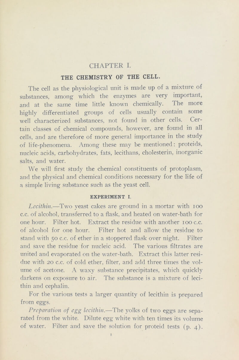 CHAPTER I. THE CHEMISTRY OF THE CELL. The cell as the physiological unit is made lip of a mixture of substances, among which the enzymes are very important, and at the same time little known chemically. The more highly differentiated groups of cells usually contain some well characterized substances, not found in other cells. Cer- tain classes of chemical compounds, however, are found in all cells, and are therefore of more general importance in the study of life-phenomena. Among these may be mentioned: proteids, nucleic acids, carbohydrates, fats, lecithans, cholesterin, inorganic salts, and water. We will first study the chemical constituents of protoplasm, and the physical and chemical conditions necessary for the life of a simple living substance such as the yeast cell. EXPERIMENT I. Lecithin.—Two veast cakes are ground in a mortar with ioo c.c. of alcohol, transferred to a flask, and heated on water-bath for one hour. Filter hot. Extract the residue with another ioo c.c. of alcohol for one hour. Filter hot and allow the residue to stand with 50 c.c. of ether in a stoppered flask over night. Filter and save the residue for nucleic acid. The various filtrates are united and evaporated on the water-bath. Extract this latter resi- due with 20 c.c. of cold ether, filter, and add three times the vol- ume of acetone. A waxy substance precipitates, which quickly darkens on exposure to air. The substance is a mixture of leci- thin and cephalin. For the various tests a larger quantity of lecithin is prepared from eggs. Preparation of egg lecithin.—The yolks of two eggs are sepa- rated from the white. Dilute egg white with ten times its volume of water. Filter and save the solution for proteid tests (p. 4). I