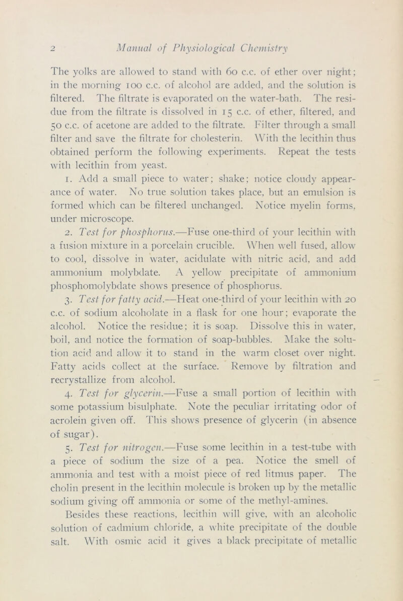 The yolks are allowed to stand with 60 c.c. of ether over night; in the morning 100 c.c. of alcohol are added, and the solution is filtered. The filtrate is evaporated on the water-bath. The resi- due from the filtrate is dissolved in 15 c.c. of ether, filtered, and 50 c.c. of acetone are added to the filtrate. Filter through a small filter and save the filtrate for cholesterin. With the lecithin thus obtained perform the following experiments. Repeat the tests with lecithin from yeast. 1. Add a small piece to water; shake; notice cloudy appear- ance of water. No true solution takes place, but an emulsion is formed which can be filtered unchanged. Notice myelin forms, under microscope. 2. Test for phosphorus.—Fuse one-third of your lecithin with a fusion mixture in a porcelain crucible. When well fused, allow to cool, dissolve in water, acidulate with nitric acid, and add ammonium molybdate. A yellow precipitate of ammonium phosphomolybdate shows presence of phosphorus. 3. Test for fatty acid.—Ffeat one-third of your lecithin with 20 c.c. of sodium alcoholate in a flask for one hour; evaporate the alcohol. Notice the residue; it is soap. Dissolve this in water, boil, and notice the formation of soap-bubbles. Make the solu- tion acid and allow it to stand in the warm closet over night. Fatty acids collect at the surface. Remove by filtration and recrystallize from alcohol. 4. Test for glycerin.—Fuse a small portion of lecithin with some potassium bisulphate. Note the peculiar irritating odor of acrolein given off. This shows presence of glycerin (in absence of sugar). 5. Test for nitrogen.—Fuse some lecithin in a test-tube with a piece of sodium the size of a pea. Notice the smell of ammonia and test with a moist piece of red litmus paper. The cholin present in the lecithin molecule is broken up by the metallic sodium giving off ammonia or some of the methyl-amines. Besides these reactions, lecithin will give, with an alcoholic solution of cadmium chloride, a white precipitate of the double salt. With osmic acid it gives a black precipitate of metallic