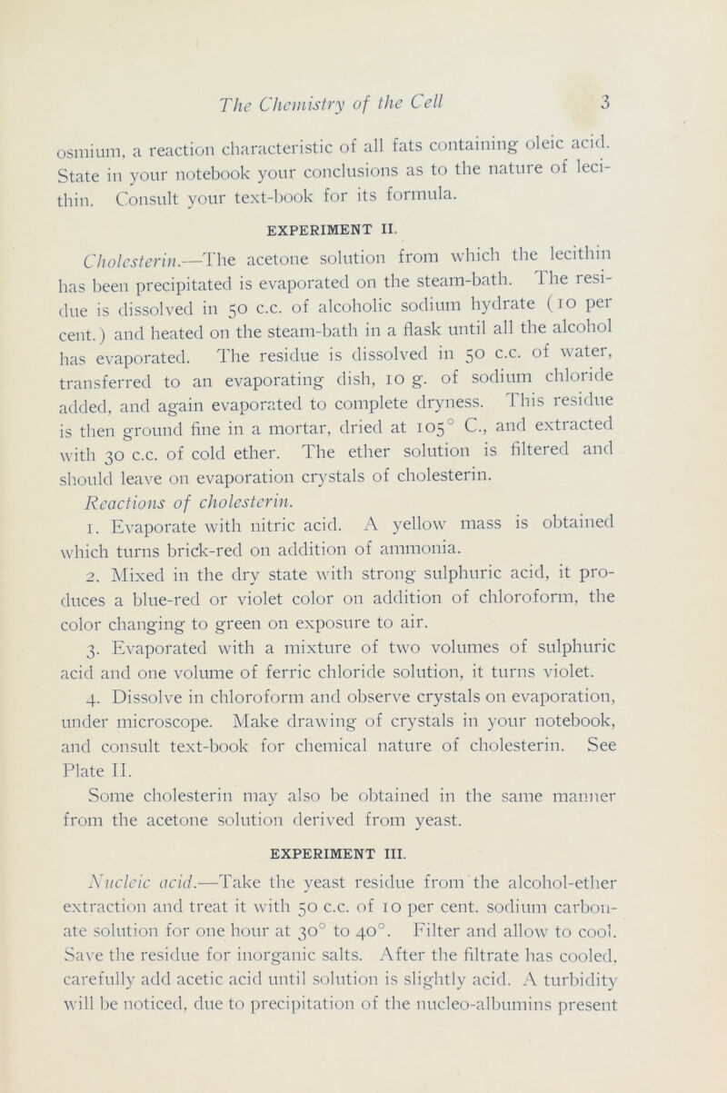 osmium, a reaction characteristic of all fats containing oleic acid. State in your notebook your conclusions as to the natme of leci- thin. Consult your text-book for its formula. EXPERIMENT II. Cholesterin.—The acetone solution from which the lecithin has been precipitated is evaporated on the steam-bath. 1 he 1 esi- due is dissolved in 50 c.c. of alcoholic sodium hydrate (10 per cent.) and heated on the steam-bath in a flask until all the alcohol has evaporated. dhe residue is dissolved in 50 c.c. of water, transferred to an evaporating dish, 10 g. of sodium chloride added, and again evaporated to complete dryness. This residue is then ground fine in a mortar, dried at 105 C., and exti acted with 30 c.c. of cold ether. The ether solution is filtered and should leave on evaporation crystals of cholesterin. Reactions of cholesterin. 1. Evaporate with nitric acid. A yellow mass is obtained which turns brick-red on addition of ammonia. 2. Mixed in the dry state with strong sulphuric acid, it pro- duces a blue-red or violet color on addition of chloroform, the color changing to green on exposure to air. 3. Evaporated with a mixture of two volumes of sulphuric acid and one volume of ferric chloride solution, it turns violet. 4. Dissolve in chloroform and observe crystals on evaporation, under microscope. Make drawing of crystals in your notebook, and consult text-book for chemical nature of cholesterin. See Plate II. Some cholesterin may also be obtained in the same manner from the acetone solution derived from yeast. EXPERIMENT III. Nucleic acid.—Take the yeast residue from the alcohol-ether extraction and treat it with 50 c.c. of 10 per cent, sodium carbon- ate solution for one hour at 30° to 40°. Filter and allow to cool. Save the residue for inorganic salts. After the filtrate has cooled, carefully add acetic acid until solution is slightly acid. A turbidity will be noticed, due to precipitation of the nucleo-albumins present