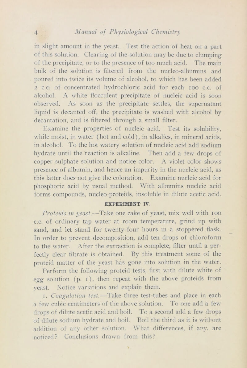 in slight amount in the yeast. Test the action of heat on a part of this solution. Clearing of the solution may be due to clumping of the precipitate, or to the presence of too much acid. The main bulk of the solution is filtered from the nucleo-albumins and poured into twice its volume of alcohol, to which has been added 2 c.c. of concentrated hydrochloric acid for each ioo c.c. of alcohol. A white flocculent precipitate of nucleic acid is soon observed. As soon as the precipitate settles, the supernatant liquid is decanted off, the precipitate is washed with alcohol by decantation, and is filtered through a small filter. Examine the properties of nucleic acid. Test its solubility, while moist, in water (hot and cold), in alkalies, in mineral acids, in alcohol. To the hot watery solution of nucleic acid add sodium hydrate until the reaction is alkaline. Then add a few drops of copper sulphate solution and notice color. A violet color shows presence of albumin, and hence an impurity in the nucleic acid, as this latter does not give the coloration. Examine nucleic acid for phosphoric acid by usual method. With albumins nucleic acid forms compounds, nucleo proteids, insoluble in dilute acetic acid. EXPERIMENT IV. Proteids in yeast.—Take one cake of yeast, mix well with ioo c.c. of ordinary tap water at room temperature, grind up with sand, and let stand for twenty-four hours in a stoppered flask. In order to prevent decomposition, add ten drops of chloroform to the water. After the extraction is complete, filter until a per- fectly clear filtrate is obtained. By this treatment some of the proteid matter of the yeast has gone into solution in the water. Perform the following proteid tests, first with dilute white of egg solution (p. i), then repeat with the above proteids from yeast. Notice variations and explain them. i. Coagulation test.—Take three test-tubes and place in each a few cubic centimeters of the above solution. To one add a few drops of dilute acetic acid and boil. To a second add a few drops of dilute sodium hydrate and boil. Boil the third as it is without addition of any other solution. What differences, if any, are noticed? Conclusions drawn from this?