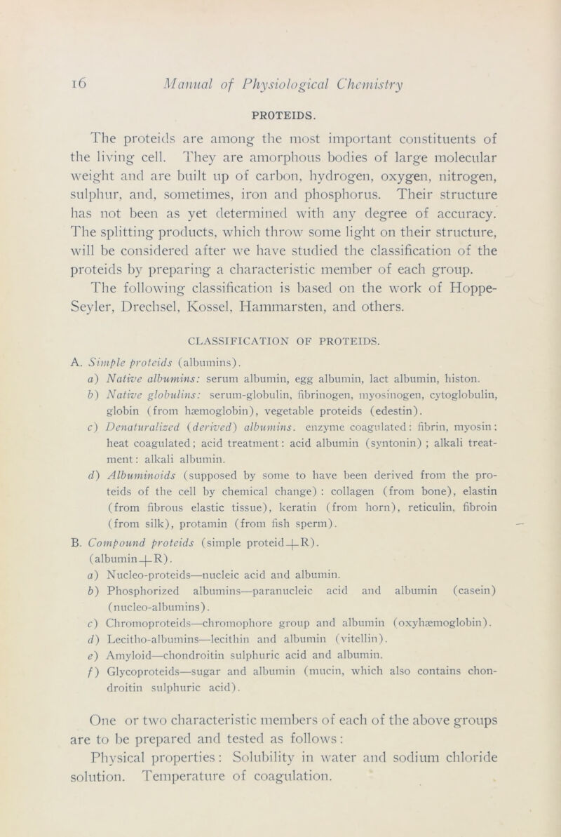 PROTEIDS. The proteids are among the most important constituents of the living cell. They are amorphous bodies of large molecular weight and are built up of carbon, hydrogen, oxygen, nitrogen, sulphur, and, sometimes, iron and phosphorus. Their structure has not been as yet determined with any degree of accuracy. The splitting products, which throw some light on their structure, will be considered after we have studied the classification of the proteids by preparing a characteristic member of each group. The following classification is based on the work of Hoppe- Seyler, Drechsel, Kossel, Hammarsten, and others. CLASSIFICATION OF PROTEIDS. A. Simple proteids (albumins). o) Native albumins: serum albumin, egg albumin, lact albumin, histon. b) Native globulins: serum-globulin, fibrinogen, myosinogen, cytoglobulin, globin (from haemoglobin), vegetable proteids (edestin). c) Denaturalised (derived) albumins, enzyme coagulated: fibrin, myosin: heat coagulated; acid treatment: acid albumin (syntonin) ; alkali treat- ment : alkali albumin. d) Albuminoids (supposed by some to have been derived from the pro- teids of the cell by chemical change) : collagen (from bone), elastin (from fibrous elastic tissue), keratin (from horn), reticulin, fibroin (from silk), protamin (from fish sperm). B. Compound proteids (simple proteid-(-R). (albumin _|_R). o) Nucleo-proteids—nucleic acid and albumin. b) Phosphorized albumins—paranucleic acid and albumin (casein) (nucleo-albumins). c) Chromoproteids—chromophore group and albumin (oxyhremoglobin). d) Lecitho-albumins—lecithin and albumin (vitellin). e) Amyloid—chondroitin sulphuric acid and albumin. f) Glycoproteids—sugar and albumin (mucin, which also contains chon- droitin sulphuric acid). One or two characteristic members of each of the above groups are to be prepared and tested as follows: Physical properties: Solubility in water and sodium chloride solution. Temperature of coagulation.