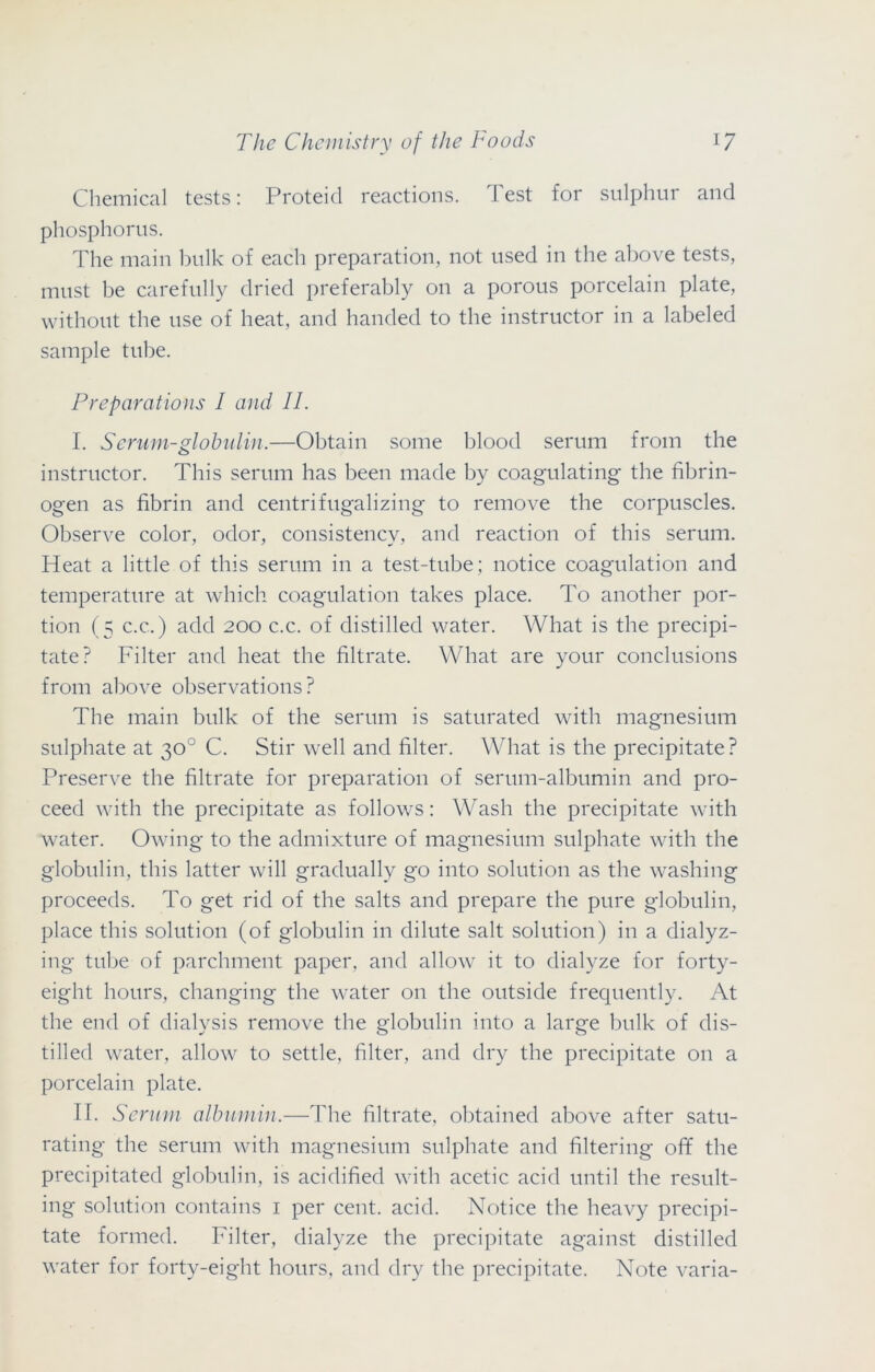 Chemical tests: Proteid reactions. Test for sulphur and phosphorus. The main bulk of each preparation, not used in the above tests, must be carefully dried preferably on a porous porcelain plate, without the use of heat, and handed to the instructor in a labeled sample tube. Preparations I and II. I. Serum-globulin.—Obtain some blood serum from the instructor. This serum has been made by coagulating the fibrin- ogen as fibrin and centrifugalizing to remove the corpuscles. Observe color, odor, consistency, and reaction of this serum. Heat a little of this serum in a test-tube; notice coagulation and temperature at which coagulation takes place. To another por- tion (5 c.c.) add 200 c.c. of distilled water. What is the precipi- tate? Filter and heat the filtrate. What are your conclusions from above observations? The main bulk of the serum is saturated with magnesium sulphate at 30° C. Stir well and filter. What is the precipitate? Preserve the filtrate for preparation of serum-albumin and pro- ceed with the precipitate as follows: Wash the precipitate with water. Owing to the admixture of magnesium sulphate with the globulin, this latter will gradually go into solution as the washing proceeds. To get rid of the salts and prepare the pure globulin, place this solution (of globulin in dilute salt solution) in a dialyz- ing tube of parchment paper, and allow it to dialyze for forty- eight hours, changing the water on the outside frequently. At the end of dialysis remove the globulin into a large bulk of dis- tilled water, allow to settle, filter, and dry the precipitate on a porcelain plate. IT. Serum albumin.—The filtrate, obtained above after satu- rating the serum with magnesium sulphate and filtering off the precipitated globulin, is acidified with acetic acid until the result- ing solution contains 1 per cent. acid. Notice the heavy precipi- tate formed. Filter, dialyze the precipitate against distilled water for forty-eight hours, and dry the precipitate. Note varia-