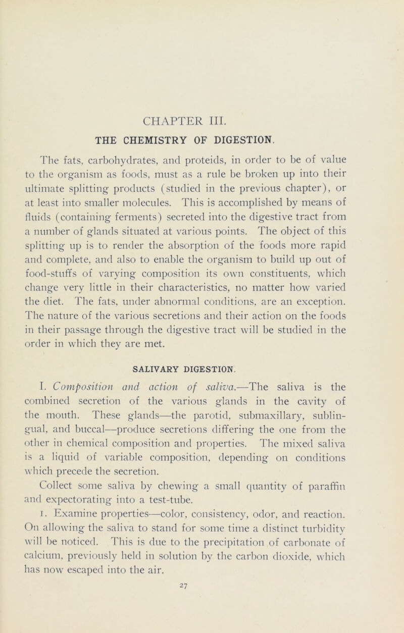 CHAPTER III. THE CHEMISTRY OF DIGESTION. The fats, carbohydrates, and proteids, in order to be of value to the organism as foods, must as a rule be broken up into their ultimate splitting products (studied in the previous chapter), or at least into smaller molecules. This is accomplished by means of fluids (containing ferments) secreted into the digestive tract from a number of glands situated at various points. The object of this splitting up is to render the absorption of the foods more rapid and complete, and also to enable the organism to build up out of food-stuffs of varying composition its own constituents, which change very little in their characteristics, no matter how varied the diet. The fats, under abnormal conditions, are an exception. The nature of the various secretions and their action on the foods in their passage through the digestive tract will be studied in the order in which they are met. SALIVARY DIGESTION. I. Composition and action of saliva.—The saliva is the combined secretion of the various glands in the cavity of the mouth. These glands—the parotid, submaxillary, sublin- gual, and buccal—produce secretions differing the one from the other in chemical composition and properties. The mixed saliva is a liquid of variable composition, depending on conditions which precede the secretion. Collect some saliva by chewing a small quantity of paraffin and expectorating into a test-tube. i. Examine properties—color, consistency, odor, and reaction. On allowing the saliva to stand for some time a distinct turbidity will be noticed. This is due to the precipitation of carbonate of calcium, previously held in solution by the carbon dioxide, which has now escaped into the air.