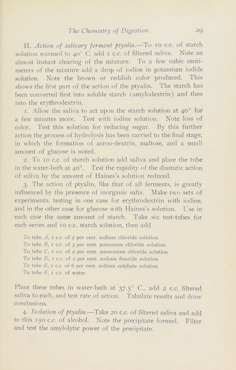 II. Action of salivary ferment ptyalin.—To 10 c.c. of starch solution warmed to 40° C. add 1 c.c. of filtered saliva. Note an almost instant clearing of the mixture. To a few cubic centi- meters of the mixture add a drop of iodine in potassium iodide solution. Note the brown or reddish color produced. This shows the first part of the action of the ptyalin. The starch has been converted first into soluble starch (amylodextrin) and then into the erythrodextrin. 1. Allow the saliva to act upon the starch solution at 40° for a few minutes more. Test with iodine solution. Note loss of color. Test this solution for reducing- sugar. By this further action the process of hydrolysis has been carried to the final stage, in which the formation of acroo-dextrin, maltose, and a small amount of glucose is noted. 2. To 10 c.c. of starch solution add saliva and place the tube in the water-bath at 40°. Test the rapidity of the diastatic action of saliva by the amount of Haines’s solution reduced. 3. The action of ptyalin, like that of all ferments, is greatly influenced by the presence of inorganic salts. Make two sets of experiments, testing in one case for erythrodextrin with iodine, and in the other case for glucose with Haines’s solution. Use in each case the same amount of starch. Take six test-tubes for each series and 10 c.c. starch solution, then add To tube A, 1 c.c. of 2 per cent, sodium chloride solution. To tube B, 1 c.c. of 3 per cent, potassium chloride solution. To tube C, 1 c.c. of 2 per cent, ammonium chloride solution. To tube D, 1 c.c. of 2 per cent, sodium fluoride solution. To tube E, 1 c.c. of 6 per cent, sodium sulphate solution. To tube F, 1 c.c. of water. Place these tubes in water-bath at 37.50 C., add 2 c.c. filtered saliva to each, and test rate of action. Tabulate results and draw conclusions. 4. Isolation of ptyalin.—Take 20 c.c. of filtered saliva and add to this 150 c.c. of alcohol. Note the precipitate formed. Filter and test the amylolytic power of the precipitate.