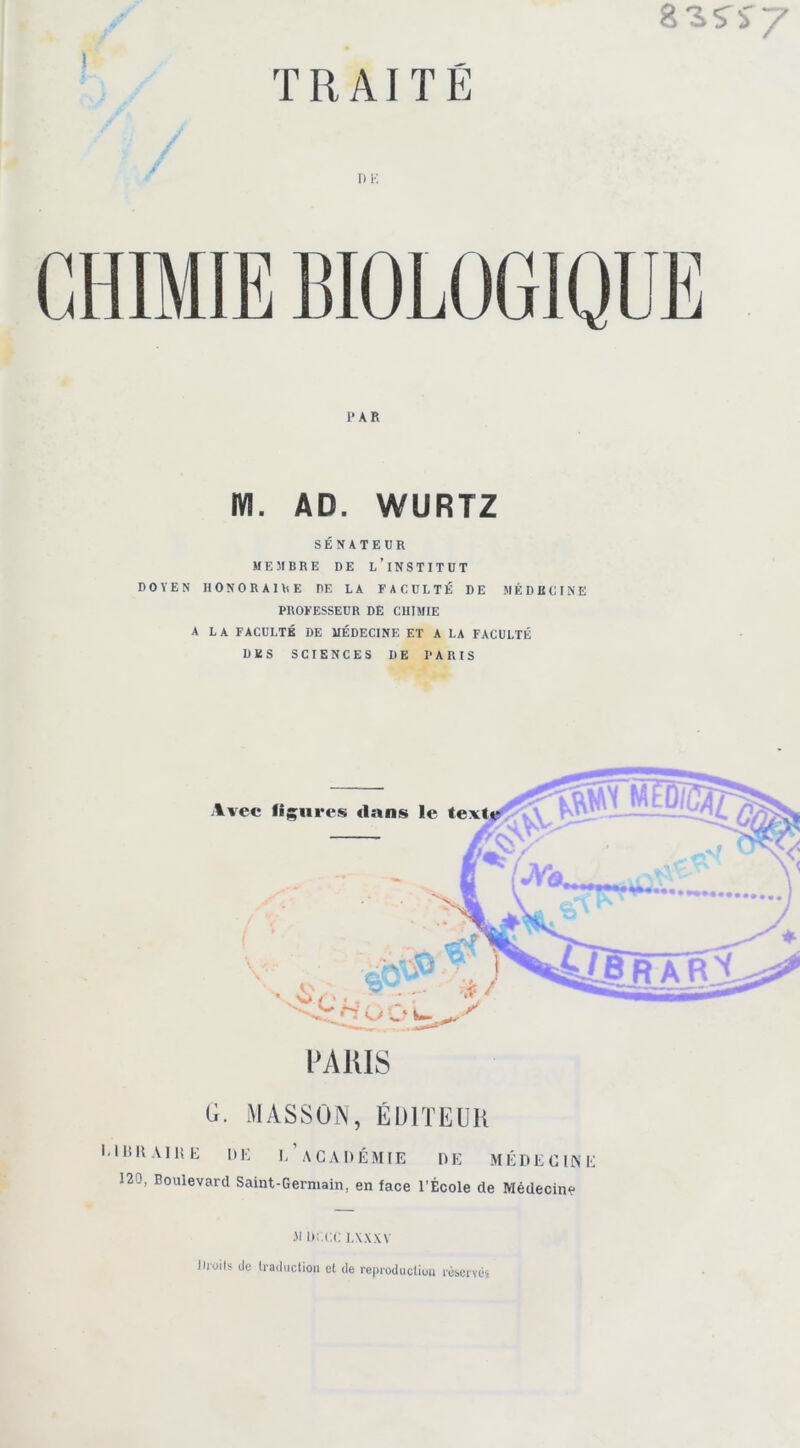 T) K PAR m. AD. WURTZ SÉNATEUR MEMBRE DE l’INSTITUT DOYEN HONORAIRE DE LA FACULTÉ DE MÉDECINE PROFESSEUR DE CHIMIE A LA FACULTÉ DE MÉDECINE ET A LA FACULTÉ DES SCIENCES DE PARIS PARIS G. MASSON, ÉDITEUR l'IBRAIltE DE l'aCADÉMIE DE MÉDECINE 120, Boulevard Saint-Germain, en face l’École de Médecine Ji uax i.ww Droits de traduction et de reproduction réservés