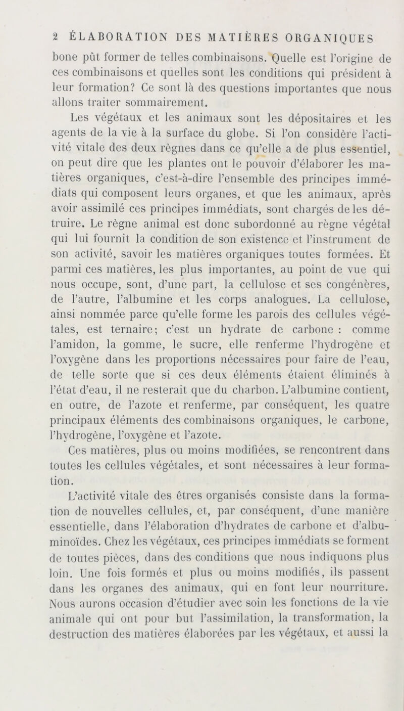 bone pût former de telles combinaisons. Quelle est l’origine de ces combinaisons et quelles sont les conditions qui président à leur formation? Ce sont là des questions importantes que nous allons traiter sommairement. Les végétaux et les animaux sont les dépositaires et les agents de la vie à la surface du globe. Si Ton considère l’acti- vité vitale des deux règnes dans ce qu’elle a de plus essentiel, on peut dire que les plantes ont le pouvoir d’élaborer les ma- tières organiques, c’est-à-dire l’ensemble des principes immé- diats qui composent leurs organes, et que les animaux, après avoir assimilé ces principes immédiats, sont chargés de les dé- truire. Le règne animal est donc subordonné au règne végétal qui lui fournit la condition de son existence et l’instrument de son activité, savoir les matières organiques toutes formées. Et parmi ces matières, les plus importantes, au point de vue qui nous occupe, sont, d’une part, la cellulose et ses congénères, de l’autre, l’albumine et les corps analogues. La cellulose, ainsi nommée parce qu’elle forme les parois des cellules végé- tales, est ternaire; c’est un hydrate de carbone : comme l’amidon, la gomme, le sucre, elle renferme l’hydrogène et l’oxygène dans les proportions nécessaires pour faire de l’eau, de telle sorte que si ces deux éléments étaient éliminés à l’état d’eau, il ne resterait que du charbon. L’albumine contient, en outre, de l’azote et renferme, par conséquent, les quatre principaux éléments des combinaisons organiques, le carbone, l’hydrogène, l’oxygène et l’azote. Ces matières, plus ou moins modifiées, se rencontrent dans toutes les cellules végétales, et sont nécessaires à leur forma- tion. L’activité vitale des êtres organisés consiste dans la forma- tion de nouvelles cellules, et, par conséquent, d’une manière essentielle, dans l’élaboration d’hydrates de carbone et d’albu- minoïdes. Chez les végétaux, ces principes immédiats se forment de toutes pièces, dans des conditions que nous indiquons plus loin. Une fois formés et plus ou moins modifiés, ils passent dans les organes des animaux, qui en font leur nourriture. Nous aurons occasion d’étudier avec soin les fonctions de la vie animale qui ont pour but l’assimilation, la transformation, la destruction des matières élaborées par les végétaux, et aussi la