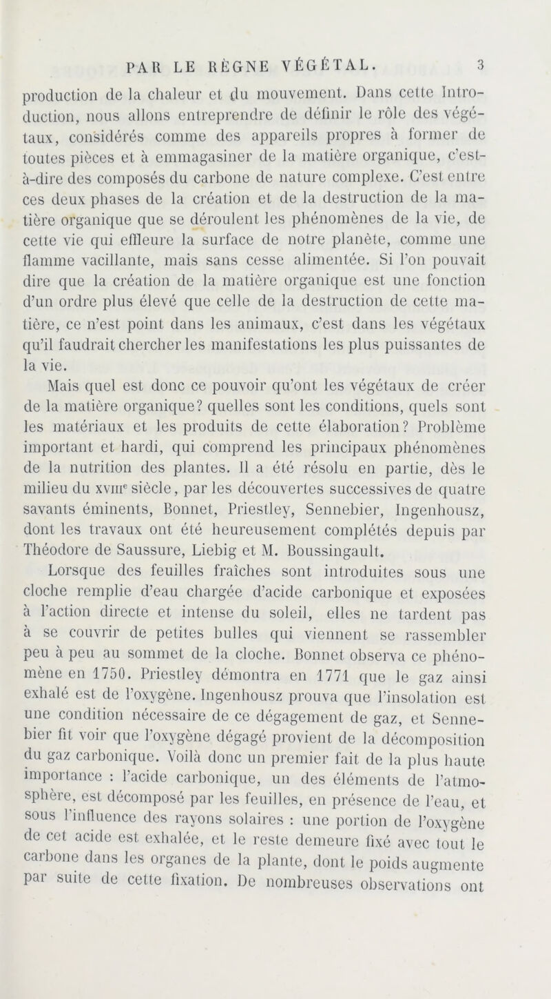 production de la chaleur et du mouvement. Dans cette Intro- duction, nous allons entreprendre de définir le rôle des végé- taux, considérés comme des appareils propres à former de toutes pièces et à emmagasiner de la matière organique, c’est- à-dire des composés du carbone de nature complexe. C'est entre ces deux phases de la création et de la destruction de la ma- tière organique que se déroulent les phénomènes de la vie, de cette vie qui effleure la surface de notre planète, comme une flamme vacillante, mais sans cesse alimentée. Si l’on pouvait dire que la création de la matière organique est une fonction d’un ordre plus élevé que celle de la destruction de cette ma- tière, ce n’est point dans les animaux, c’est dans les végétaux qu’il faudrait chercher les manifestations les plus puissantes de la vie. Mais quel est donc ce pouvoir qu’ont les végétaux de créer de la matière organique? quelles sont les conditions, quels sont les matériaux et les produits de celte élaboration? Problème important et hardi, qui comprend les principaux phénomènes de la nutrition des plantes. Il a été résolu en partie, dès le milieu du xvme siècle, par les découvertes successives de quatre savants éminents, Bonnet, Priestley, Sennebier, Ingenhousz, dont les travaux ont été heureusement complétés depuis par Théodore de Saussure, Liebig et M. Boussingault. Lorsque des feuilles fraîches sont introduites sous une cloche remplie d’eau chargée d’acide carbonique et exposées à l’action directe et intense du soleil, elles ne tardent pas à se couvrir de petites bulles qui viennent se rassembler peu à peu au sommet de la cloche. Bonnet observa ce phéno- mène en 1750. Priestley démontra en 1771 que le gaz ainsi exhalé est de l’oxygène. Ingenhousz prouva que l’insolation est une condition nécessaire de ce dégagement de gaz, et Senne- bier fit voir que l’oxygène dégagé provient de la décomposition du gaz carbonique. Voilà donc un premier fait de la plus haute importance : l’acide carbonique, un des éléments de l’atmo- sphère, est décomposé par les feuilles, en présence de l’eau, et sous l’influence des rayons solaires : une portion de l’oxygène de cet acide est exhalée, et le reste demeure fixé avec tout le carbone dans les organes de la plante, dont le poids augmente par suite de cette fixation. De nombreuses observations ont