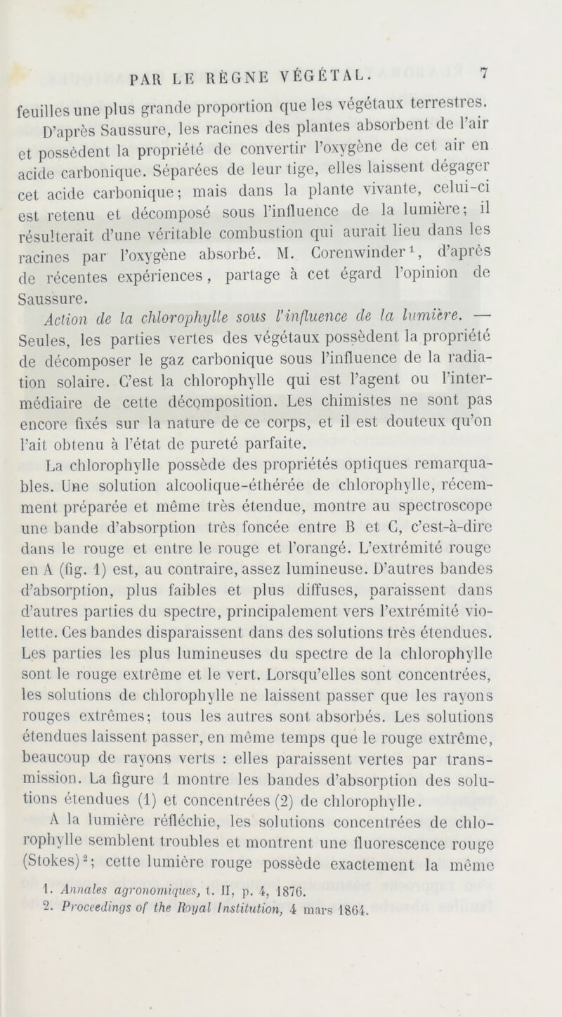 feuilles une plus grande proportion que les végétaux terrestres. D’après Saussure, les racines des plantes absorbent de 1 aii et possèdent la propriété de convertir l’oxygène de cet air en acide carbonique. Séparées de leur tige, elles laissent dégagei cet acide carbonique ; mais dans la plante vivante, celui-ci est retenu et décomposé sous l’influence de la lumière; il résulterait d’une véritable combustion qui aurait lieu dans les racines par l’oxygène absorbé. M. Corenwinder1, d’après de récentes expériences, partage à cet égard l’opinion de Saussure. Action de la chlorophylle sous l’influence de la lumière. — Seules, les parties vertes des végétaux possèdent la propriété de décomposer le gaz carbonique sous l’influence de la radia- tion solaire. C’est la chlorophylle qui est l’agent ou l’inter- médiaire de cette décomposition. Les chimistes ne sont pas encore fixés sur la nature de ce corps, et il est douteux qu’on l’ait obtenu à l’état de pureté parfaite. La chlorophylle possède des propriétés optiques remarqua- bles. Une solution alcoolique-éthérée de chlorophylle, récem- ment préparée et même très étendue, montre au spectroscope une bande d’absorption très foncée entre B et C, c’est-à-dire dans le rouge et entre le rouge et l’orangé. L’extrémité rouge en A (fig. 1) est, au contraire, assez lumineuse. D’autres bandes d’absorption, plus faibles et plus diffuses, paraissent dans d’autres parties du spectre, principalement vers l’extrémité vio- lette. Ces bandes disparaissent dans des solutions très étendues. Les parties les plus lumineuses du spectre de la chlorophylle sont le rouge extrême et le vert. Lorsqu’elles sont concentrées, les solutions de chlorophylle ne laissent passer que les rayons rouges extrêmes; tous les autres sont absorbés. Les solutions étendues laissent passer, en même temps que le rouge extrême, beaucoup de rayons verts : elles paraissent vertes par trans- mission. La figure 1 montre les bandes d’absorption des solu- tions étendues (1) et concentrées (2) de chlorophylle. A la lumière réfléchie, les solutions concentrées de chlo- rophylle semblent troubles et montrent une fluorescence rouge (Stokes)-; cette lumière rouge possède exactement la même L Annales agronomiques, t. II, p. 4, 1870. 2. Proceedings of the Royal Institution, 4 mars 1804.