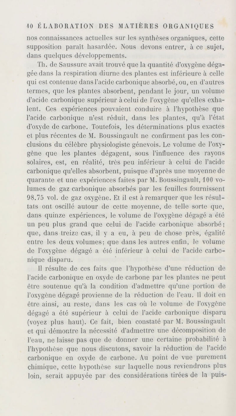 nos connaissances actuelles sur les synthèses organiques, cette supposition paraît hasardée. Nous devons entrer, à ce sujet, dans quelques développements. Th. de Saussure avait trouvé que la quantité d’oxygène déga- gée dans la respiration diurne des plantes est inférieure à celle qui est contenue dans l’acicle carbonique absorbé, ou, en d’autres termes, que les plantes absorbent, pendant le jour, un volume d’acide carbonique supérieur à celui de l’oxygène qu’elles exha- lent. Ces expériences pouvaient conduire à l’hypothèse que l’acide carbonique n’est réduit, dans les plantes, qu’à l’état d’oxyde de carbone. Toutefois, les déterminations plus exactes et plus récentes de M. Boussingault ne confirment pas les con- clusions du célèbre physiologiste génevois. Le volume de l’oxy- gène que les plantes dégagent, sous l’influence des rayons solaires, est, en réalité, très peu inférieur à celui de l’acide carbonique qu’elles absorbent, puisque d’après une moyenne de « quarante et une expériences faites par M. Boussingault, 100 vo- lumes de gaz carbonique absorbés par les feuilles fournissent 98.75 vol. de gaz oxygène. Et il est à remarquer que les résul- tats ont oscillé autour de cette moyenne, de telle sorte que, dans quinze expériences, le volume de l’oxygène dégagé a été un peu plus grand que celui de l’acide carbonique absorbé; que, dans treize cas, il y a eu, à peu de chose près, égalité entre les deux volumes; que dans les autres enfin, le volume de l’oxygène dégagé a été inférieur à celui de l’acide carbo- nique disparu. Il résulte de ces faits que l’hypothèse d’une réduction de l’acide carbonique en oxyde de carbone par les plantes ne peut être soutenue qu’à la condition d’admettre qu’une portion de l’oxygène dégagé provienne de la réduction de l’eau. Il doit en être ainsi, au reste, dans les cas où le volume de l’oxygène dégagé a été supérieur à celui de l’acide carbonique disparu (voyez plus haut). Ce fait, bien constaté par M. Boussingault et qui démontre la nécessité d’admettre une décomposition de l’eau, ne laisse pas que de donner une certaine probabilité à l’hypothèse que nous discutons, savoir la réduction de l'acide carbonique en oxyde de carbone. Au point de vue purement chimique, cette hypothèse sur laquelle nous reviendrons plus loin, serait appuyée par des considérations tirées de la puis-
