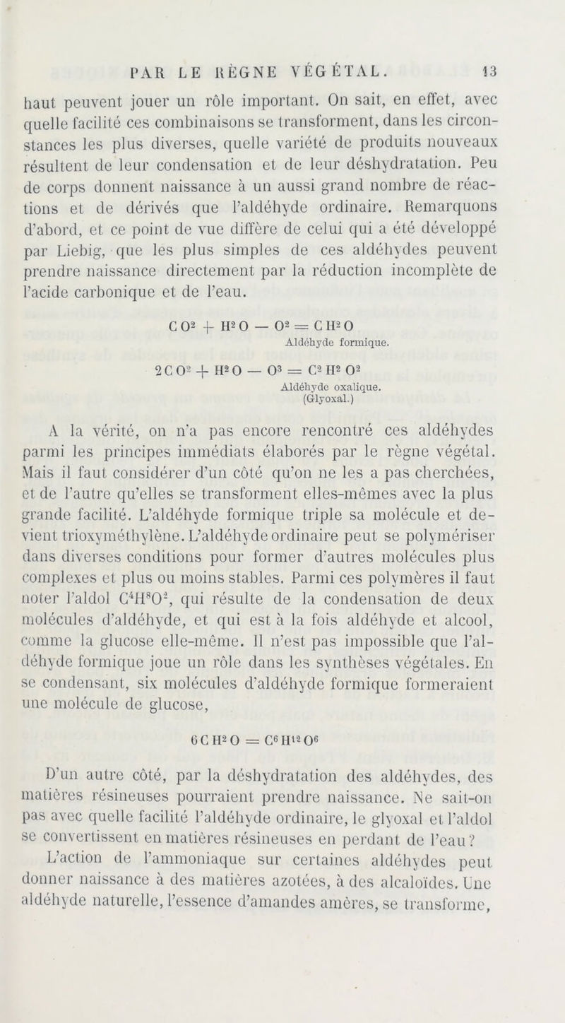 haut peuvent jouer un rôle important. On sait, en effet, avec quelle facilité ces combinaisons se transforment, dans les circon- stances les plus diverses, quelle variété de produits nouveaux résultent de leur condensation et de leur déshydratation. Peu de corps donnent naissance à un aussi grand nombre de réac- tions et de dérivés que l’aldéhyde ordinaire. Remarquons d’abord, et ce point de vue diffère de celui qui a été développé par Liebig, que les plus simples de ces aldéhydes peuvent prendre naissance directement par la réduction incomplète de l’acide carbonique et de l’eau. CO2 H2 O — O2 = C H2 O Aldéhyde formique. 2 C O2 -f H2 O — O3 = C2 H2 O2 Aldéhyde oxalique. (G-lyoxal.) A la vérité, on n’a pas encore rencontré ces aldéhydes parmi les principes immédiats élaborés par le règne végétal. Mais il faut considérer d’un côté qu’on ne les a pas cherchées, et de l'autre qu’elles se transforment elles-mêmes avec la plus grande facilité. L’aldéhyde formique triple sa molécule et de- vient trioxyméthylène. L’aldéhycle ordinaire peut se polvmériser dans diverses conditions pour former d’autres molécules plus complexes et plus ou moins stables. Parmi ces polymères il faut noter l’aldol C4H802, qui résulte de la condensation de deux molécules d’aldéhyde, et qui est à la fois aldéhyde et alcool, comme la glucose elle-même. 11 n’est pas impossible que l’al- déhyde formique joue un rôle dans les synthèses végétales. En se condensant, six molécules d’aldéhyde formique formeraient une molécule de glucose, OC H2O = C6HtaO6 D’un autre côté, par la déshydratation des aldéhydes, des matières résineuses pourraient prendre naissance. Ne sait-on pas avec quelle facilité l’aldéhyde ordinaire, le glyoxal et l’aldol se convertissent en matières résineuses en perdant de l’eau? L’action de l’ammoniaque sur certaines aldéhydes peut donner naissance à des matières azotées, à des alcaloïdes. Une aldéhyde naturelle, l’essence d’amandes amères, se transforme,