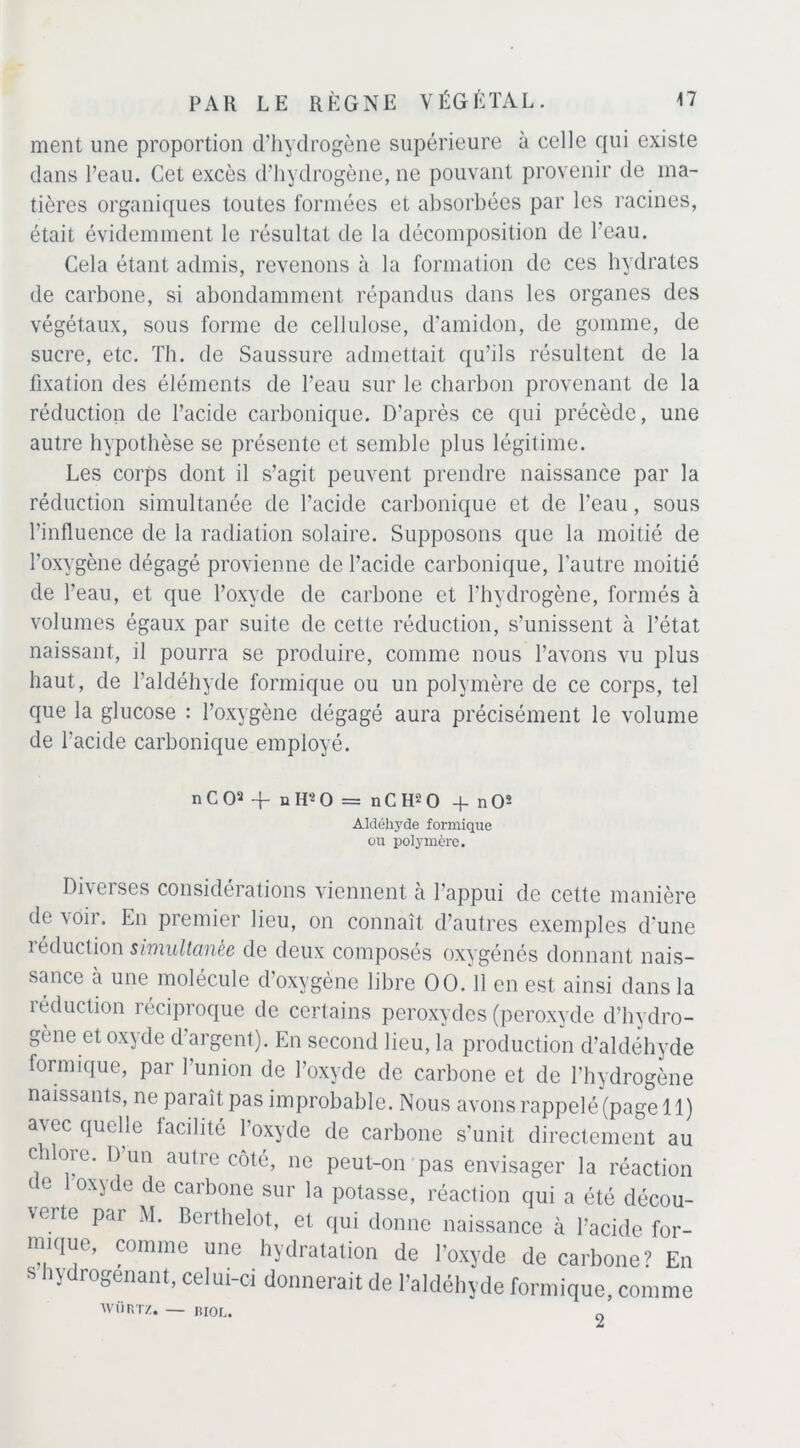 ment une proportion d’hydrogène supérieure à celle qui existe dans l’eau. Cet excès d’hydrogène, ne pouvant provenir de ma- tières organiques toutes formées et absorbées par les racines, était évidemment le résultat de la décomposition de l'eau. Cela étant admis, revenons à la formation de ces hydrates de carbone, si abondamment répandus dans les organes des végétaux, sous forme de cellulose, d’amidon, de gomme, de sucre, etc. Th. de Saussure admettait qu’ils résultent de la fixation des éléments de l’eau sur le charbon provenant de la réduction de l’acide carbonique. D’après ce qui précède, une autre hypothèse se présente et semble plus légitime. Les corps dont il s’agit peuvent prendre naissance par la réduction simultanée de l’acide carbonique et de l’eau, sous l’influence de la radiation solaire. Supposons que la moitié de l’oxygène dégagé provienne de l’acide carbonique, l'autre moitié de l’eau, et que l’oxyde de carbone et l’hydrogène, formés à volumes égaux par suite de cette réduction, s’unissent à l’état naissant, il pourra se produire, comme nous l’avons vu plus haut, de l’aldéhyde formique ou un polymère de ce corps, tel que la glucose : l’oxygène dégagé aura précisément le volume de l’acide carbonique employé. n C O2 -f- u H2 O = n C H2 O -f nO2 Aldéhyde formique ou polymère. Diverses considérations viennent à l’appui de cette manière de voir. En premier lieu, on connaît d’autres exemples d'une réduction simultanée de deux composés oxygénés donnant nais- sance à une molécule d’oxygène libre OO.'ll en est ainsi dans la réduction réciproque de certains peroxydes (peroxyde d’hydro- gone et oxyde d argent). En second lieu, la production d’aldéhyde formique, par l’union de l’oxyde de carbone et de l’hydrogène naissants, ne paraît pas improbable. Nous avons rappelé (page 11) avec quelle facilité l’oxyde de carbone s’unit directement au chloie. I) un autre côté, ne peut-on pas envisager la réaction de 1 oxyde de carbone sur la potasse, réaction qui a été décou- verte par M. Berthelot, et qui donne naissance à l’acide for- mique, comme une hydratation de l’oxyde de carbone? En s hydrogenant, celui-ci donnerait de l’aldéhyde formique, comme WÜRTZ. — RIOL. 0