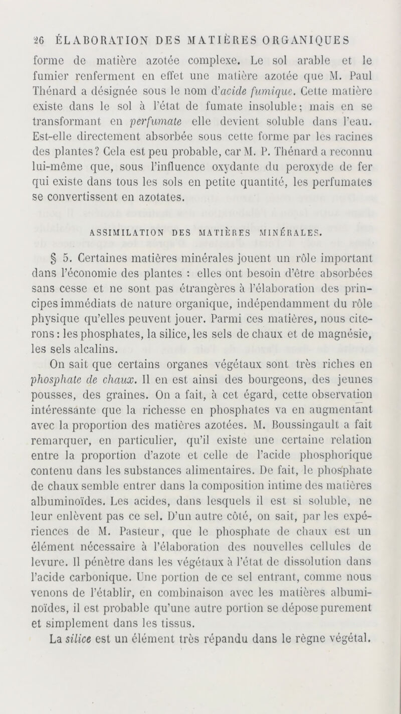 forme de matière azotée complexe. Le sol arable et le fumier renferment en effet une matière azotée que M. Paul Thénard a désignée sous le nom (ï acide fumique. Cette matière existe dans le sol à l’état de fumate insoluble; mais en se transformant en per fumate elle devient soluble dans Peau. Est-elle directement absorbée sous cette forme par les racines des plantes? Cela est peu probable, car M. P. Thénard a reconnu lui-même que, sous Pinfluence oxydante du peroxyde de fer qui existe dans tous les sols en petite quantité, les perfumates se convertissent en azotates. ASSIMILATION DES MATIÈRES MINÉRALES. § 5. Certaines matières minérales jouent un rôle important dans l’économie des plantes : elles ont besoin d’être absorbées sans cesse et ne sont pas étrangères à l’élaboration des prin- cipes immédiats de nature organique, indépendamment du rôle physique qu’elles peuvent jouer. Parmi ces matières, nous cite- rons : les phosphates, la silice, les sels de chaux et de magnésie, les sels alcalins. On sait que certains organes végétaux sont très riches en phosphate de chaux. Il en est ainsi des bourgeons, des jeunes pousses, des graines. On a fait, à cet égard, cette observation intéressante que la richesse en phosphates va en augmentant avec la proportion des matières azotées. M. Boussingault a fait remarquer, en particulier, qu’il existe une certaine relation entre la proportion d’azote et celle de l’acide phosphorique contenu dans les substances alimentaires. De fait, le phosphate de chaux semble entrer dans la composition intime des matières albuminoïdes. Les acides, dans lesquels il est si soluble, ne leur enlèvent pas ce sel. D'un autre côté, on sait, par les expé- riences de M. Pasteur, que le phosphate de chaux est un élément nécessaire à l’élaboration des nouvelles cellules de levure. Il pénètre dans les végétaux à l’état de dissolution dans l’acide carbonique. Une portion de ce sel entrant, comme nous venons de l’établir, en combinaison avec les matières albumi- noïdes, il est probable qu’une autre portion se dépose purement et simplement dans les tissus. La silice est un élément très répandu dans le règne végétal.