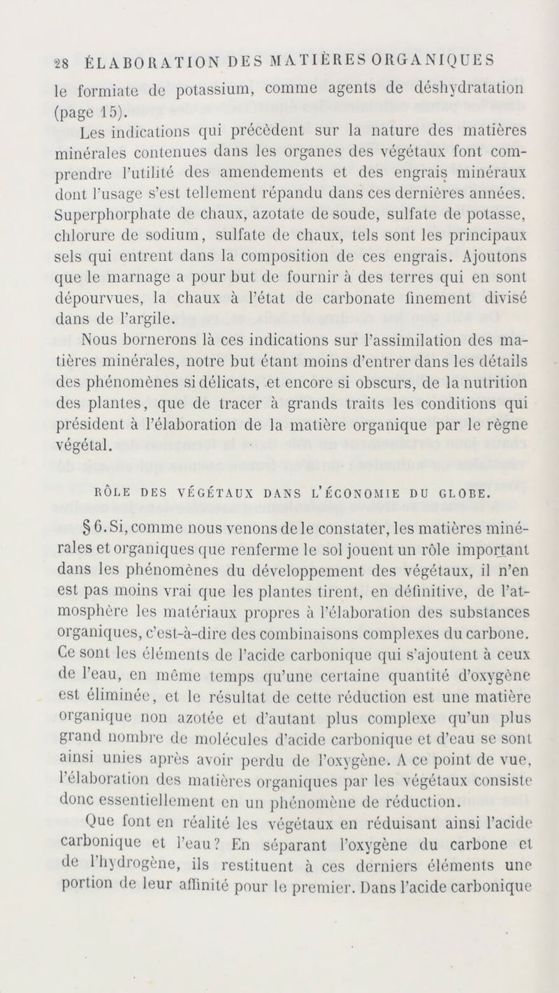 le formiate de potassium, comme agents de déshydratation (page 15). Les indications qui précèdent sur la nature des matières minérales contenues dans les organes des végétaux font com- prendre l’utilité des amendements et des engrais minéraux dont l’usage s’est tellement répandu dans ces dernières années. Superphorphate de chaux, azotate de soude, sulfate de potasse, chlorure de sodium, sulfate de chaux, tels sont les principaux sels qui entrent dans la composition de ces engrais. Ajoutons que le marnage a pour but de fournir à des terres qui en sont dépourvues, la chaux à l’état de carbonate finement divisé dans de l’argile. Nous bornerons là ces indications sur l’assimilation des ma- tières minérales, notre but étant moins d’entrer dans les détails des phénomènes si délicats, et encore si obscurs, de la nutrition des plantes, que de tracer à grands traits les conditions qui président à l’élaboration de la matière organique par le règne végétal. RÔLE DES VÉGÉTAUX DANS L’ÉCONOMIE DU GLOBE. § 6. Si, comme nous venons de le constater, les matières miné- rales et organiques que renferme le sol jouent un rôle important dans les phénomènes du développement des végétaux, il n’en est pas moins vrai que les plantes tirent, en définitive, de l’at- mosphère les matériaux propres à l’élaboration des substances organiques, c’est-à-dire des combinaisons complexes du carbone. Ce sont les éléments de l’acide carbonique qui s’ajoutent à ceux de l’eau, en même temps qu’une certaine quantité d’oxygène est éliminée, et le résultat de cette réduction est une matière organique non azotée et d’autant plus complexe qu’un plus grand nombre de molécules d’acide carbonique et d’eau se sont ainsi unies après avoir perdu de l’oxygène. A ce point de vue. l’élaboration des matières organiques par les végétaux consiste donc essentiellement en un phénomène de réduction. Que font en réalité les végétaux en réduisant ainsi l’acide carbonique et l’eau? En séparant l’oxygène du carbone et de 1 hydrogène, ils restituent à ces derniers éléments une portion de leur affinité pour le premier. Dans l’acide carbonique