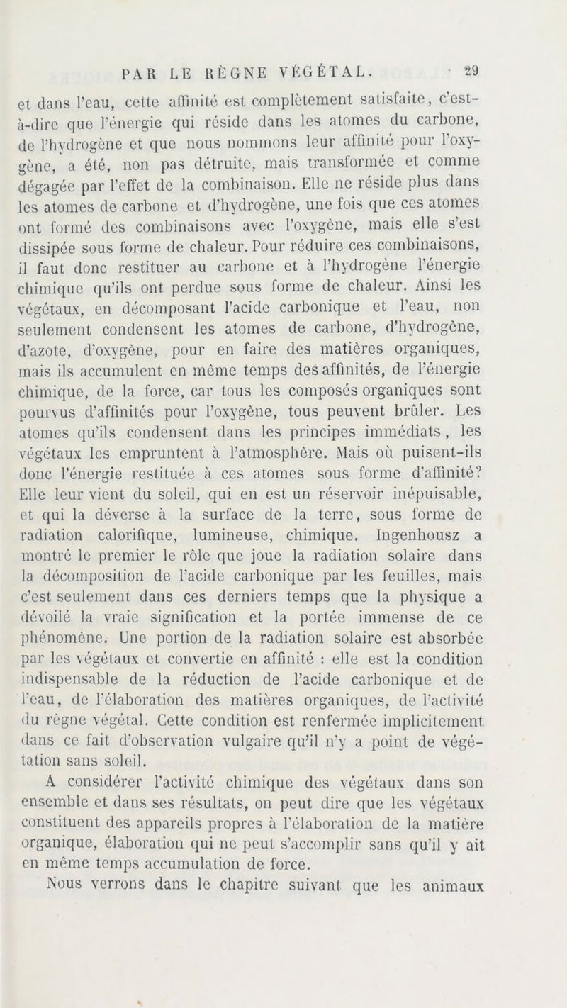 et dans l’eau, cette affinité est complètement satisfaite, cest- à-dire que l’énergie qui réside dans les atomes du carbone, de l’hydrogène et que nous nommons leur affinité pour l’oxy- gène, a été, non pas détruite, mais transformée et comme dégagée par l’effet de la combinaison. Elle ne réside plus dans les atomes de carbone et d’hydrogène, une fois que ces atomes ont formé des combinaisons avec l’oxygène, mais elle s’est dissipée sous forme de chaleur. Pour réduire ces combinaisons, il faut donc restituer au carbone et à l’hydrogène l’énergie chimique qu’ils ont perdue sous forme de chaleur. Ainsi les végétaux, en décomposant l’acide carbonique et l’eau, non seulement condensent les atomes de carbone, d’hydrogène, d’azote, d’oxygène, pour en faire des matières organiques, mais ils accumulent en même temps des affinités, de l’énergie chimique, de la force, car tous les composés organiques sont pourvus d’affinités pour l’oxygène, tous peuvent brûler. Les atomes qu'ils condensent dans les principes immédiats, les végétaux les empruntent à l’atmosphère. Mais où puisent-ils donc l’énergie restituée à ces atomes sous forme d’affinité? Elle leur vient du soleil, qui en est un réservoir inépuisable, et qui la déverse à la surface de la terre, sous forme de radiation calorifique, lumineuse, chimique. Ingenhousz a montré le premier le rôle que joue la radiation solaire dans la décomposition de l’acide carbonique par les feuilles, mais c’est seulement dans ces derniers temps que la physique a dévoilé la vraie signification et la portée immense de ce phénomène. Une portion de la radiation solaire est absorbée par les végétaux et convertie en affinité : elle est la condition indispensable de la réduction de l’acide carbonique et de l'eau, de l’élaboration des matières organiques, de l’activité du règne végétal. Cette condition est renfermée implicitement dans ce fait d’observation vulgaire qu’il n’y a point de végé- tation sans soleil. A considérer l’activité chimique des végétaux dans son ensemble et dans ses résultats, on peut dire que les végétaux constituent des appareils propres à l'élaboration de la matière organique, élaboration qui ne peut s’accomplir sans qu'il y ait en même temps accumulation de force. Nous verrons dans le chapitre suivant que les animaux