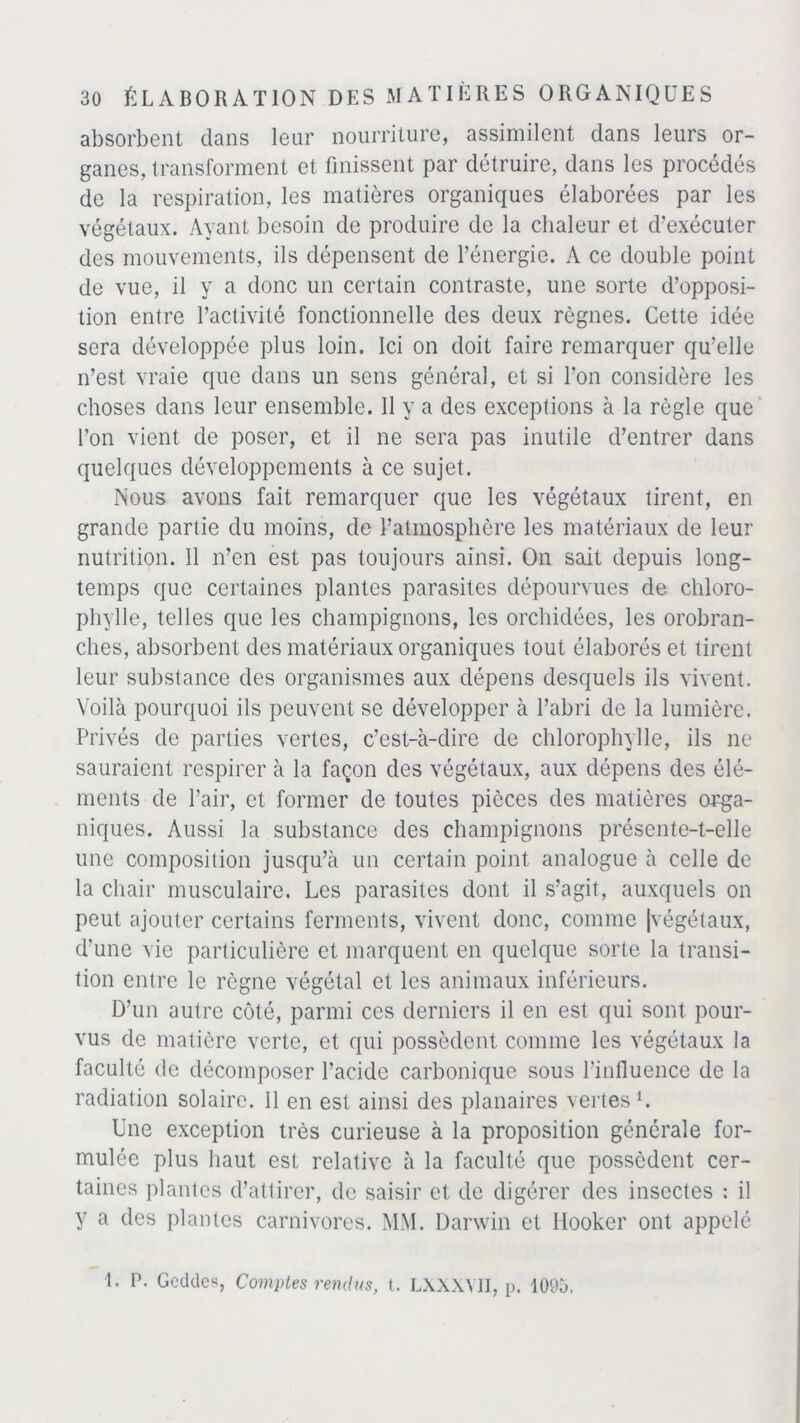 absorbent dans leur nourriture, assimilent clans leurs or- ganes, transforment et finissent par détruire, dans les procédés de la respiration, les matières organiques élaborées par les végétaux. Ayant besoin de produire de la chaleur et d’exécuter des mouvements, ils dépensent de l’énergie. A ce double point de vue, il y a donc un certain contraste, une sorte d’opposi- tion entre l’activité fonctionnelle des deux règnes. Cette idée sera développée plus loin. Ici on doit faire remarquer qu’elle n’est vraie que dans un sens général, et si l’on considère les choses dans leur ensemble. Il y a des exceptions à la règle que l’on vient de poser, et il ne sera pas inutile d’entrer dans quelques développements à ce sujet. Nous avons fait remarquer que les végétaux tirent, en grande partie du moins, de l’atmosphère les matériaux de leur nutrition. Il n’en est pas toujours ainsi. On sait depuis long- temps que certaines plantes parasites dépourvues de chloro- phylle, telles que les champignons, les orchidées, les orobran- ches, absorbent des matériaux organiques tout élaborés et tirent leur substance des organismes aux dépens desquels ils vivent. Voilà pourquoi ils peuvent se développer à l’abri de la lumière. Privés de parties vertes, c’est-à-dire de chlorophylle, ils ne sauraient respirer à la façon des végétaux, aux dépens des élé- ments de l’air, et former de toutes pièces des matières orga- niques. Aussi la substance des champignons présente-t-elle une composition jusqu’à un certain point analogue à celle de la chair musculaire. Les parasites dont il s’agit, auxquels on peut ajouter certains ferments, vivent donc, comme |végétaux, d'une vie particulière et marquent en quelque sorte la transi- tion entre le règne végétal et les animaux inférieurs. D’un autre côté, parmi ces derniers il en est qui sont pour- vus de matière verte, et qui possèdent comme les végétaux la faculté de décomposer l’acide carbonique sous l'influence de la radiation solaire. Il en est ainsi des planaires vertes1. Une exception très curieuse à la proposition générale for- mulée plus haut est relative à la faculté que possèdent cer- taines plantes d’attirer, de saisir et de digérer des insectes : il y a des plantes carnivores. MM. Darwin et llooker ont appelé 1. P. Gcddes, Comptes rendus, l. LAXXY1I, p. 1095.