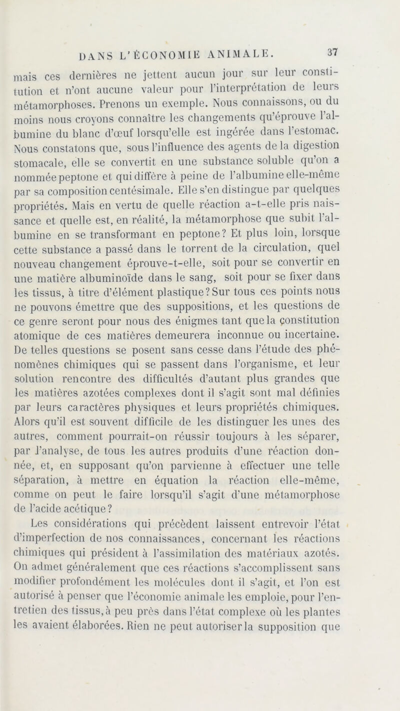 mais ces dernières ne jettent aucun jour sur leur consti- tution et n’ont aucune valeur pour l’interprétation de leurs métamorphoses. Prenons un exemple. Nous connaissons, ou du moins nous croyons connaître les changements qu’éprouve l’al- bumine du blanc d’œuf lorsqu’elle est ingérée dans l’estomac. Nous constatons que, sous l’influence des agents de la digestion stomacale, elle se convertit en une substance soluble qu’on a nommée peptone et qui diffère à peine de l’albumine elle-même par sa composition centésimale. Elle s’en distingue par quelques propriétés. Mais en vertu de quelle réaction a-t-elle pris nais- sance et quelle est, en réalité, la métamorphose que subit l’al- bumine en se transformant en peptone? Et plus loin, lorsque cette substance a passé dans le torrent de la circulation, quel nouveau changement éprouve-t-elle, soit pour se convertir en une matière albuminoïde dans le sang, soit pour se fixer dans les tissus, à titre d’élément plastique ? Sur tous ces points nous ne pouvons émettre que des suppositions, et les questions de ce genre seront pour nous des énigmes tant que la constitution atomique de ces matières demeurera inconnue ou incertaine. De telles questions se posent sans cesse dans l’étude des phé- nomènes chimiques qui se passent dans l’organisme, et leur solution rencontre des difficultés d’autant plus grandes que les matières azotées complexes dont il s’agit sont mal définies par leurs caractères physiques et leurs propriétés chimiques. Alors qu’il est souvent difficile de les distinguer les unes des autres, comment pourrait-on réussir toujours à les séparer, par j’analyse, de tous les autres produits d’une réaction don- née, et, en supposant qu’on parvienne à effectuer une telle séparation, à mettre en équation la réaction elle-même, comme on peut le faire lorsqu’il s’agit d’une métamorphose de l’acide acétique? Les considérations qui précèdent laissent entrevoir l’état d’imperfection de nos connaissances, concernant les réactions chimiques qui président à l’assimilation des matériaux azotés. On admet généralement que ces réactions s’accomplissent sans modifier profondément les molécules dont il s’agit, et l’on est autorisé à penser que l’économie animale les emploie, pour l’en- tretien des tissus, à peu près dans l’état complexe où les plantes les avaient élaborées. Rien ne peut autoriser la supposition que