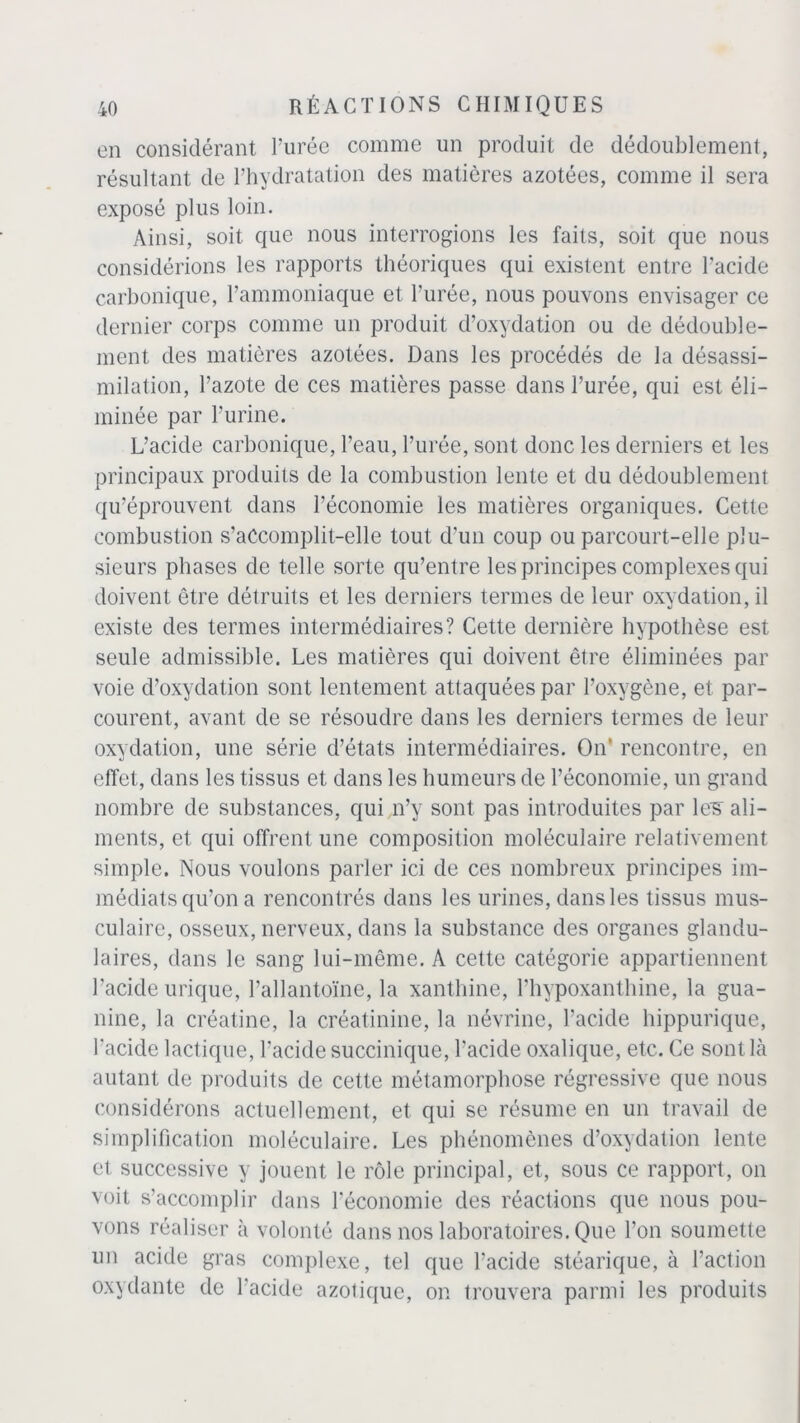 en considérant l’urée comme un produit de dédoublement, résultant de l’hydratation des matières azotées, comme il sera exposé plus loin. Ainsi, soit que nous interrogions les faits, soit que nous considérions les rapports théoriques qui existent entre l’acide carbonique, l’ammoniaque et l’urée, nous pouvons envisager ce dernier corps comme un produit d’oxydation ou de dédouble- ment des matières azotées. Dans les procédés de la désassi- milation, l’azote de ces matières passe dans l’urée, qui est éli- minée par l’urine. L’acide carbonique, l’eau, l’urée, sont donc les derniers et les principaux produits de la combustion lente et du dédoublement qu’éprouvent dans l’économie les matières organiques. Cette combustion s’aCcomplit-elle tout d’un coup ou parcourt-elle plu- sieurs phases de telle sorte qu’entre les principes complexes qui doivent être détruits et les derniers termes de leur oxydation, il existe des termes intermédiaires? Cette dernière hypothèse est seule admissible. Les matières qui doivent être éliminées par voie d’oxydation sont lentement attaquées par l’oxygène, et par- courent, avant de se résoudre dans les derniers termes de leur oxydation, une série d’états intermédiaires. On' rencontre, en effet, dans les tissus et dans les humeurs de l’économie, un grand nombre de substances, qui n’y sont pas introduites par les- ali- ments, et qui offrent une composition moléculaire relativement simple. Nous voulons parler ici de ces nombreux principes im- médiats qu’on a rencontrés dans les urines, dans les tissus mus- culaire, osseux, nerveux, dans la substance des organes glandu- laires, dans le sang lui-même. A cette catégorie appartiennent l’acide urique, l’allantoïne, la xanthine, l’hypoxanthine, la gua- nine, la créatine, la créatinine, la névrine, l’acide hippurique, l'acide lactique, l’acide succinique, l'acide oxalique, etc. Ce sont là autant de produits de cette métamorphose régressive que nous considérons actuellement, et qui se résume en un travail de simplification moléculaire. Les phénomènes d’oxydation lente et successive y jouent le rôle principal, et, sous ce rapport, on voit s’accomplir dans l’économie des réactions que nous pou- vons réaliser à volonté dans nos laboratoires. Que l’on soumette un acide gras complexe, tel que l’acide stéarique, à l’action oxydante de 1 acide azotique, on trouvera parmi les produits