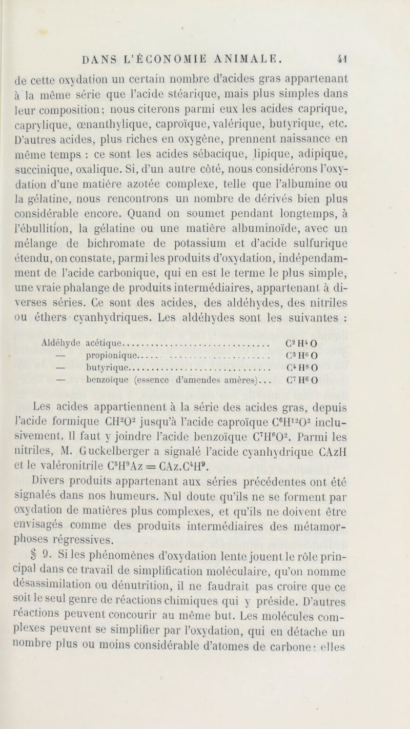 de cette oxydation un certain nombre d’acides gras appartenant à la même série que l’acide stéarique, mais plus simples dans leur composition; nous citerons parmi eux les acides caprique, caprylique, œnanthylique, caproïque, valérique, butyrique, etc. D’autres acides, plus riches en oxygène, prennent naissance en même temps. : ce sont les acides sébacique, lipique, adipique, succinique, oxalique. Si, d'un autre côté, nous considérons l’oxy- dation d’une matière azotée complexe, telle que l’albumine ou la gélatine, nous rencontrons un nombre de dérivés bien plus considérable encore. Quand on soumet pendant longtemps, à l’ébullition, la gélatine ou une matière albuminoïde, avec un mélange de bichromate de potassium et d’acide sulfurique étendu, on constate, parmi les produits d’oxydation, indépendam- ment de l’acide carbonique, qui en est le terme le plus simple, une vraie phalange de produits intermédiaires, appartenant à di- verses séries. Ce sont des acides, des aldéhydes, des nitriles ou éthers cyanhydriques. Les aldéhydes sont les suivantes ; Aldéhyde acétique C2H40 — propionique C3II60 — butyrique C* H8 O benzoïque (essence d’amendes amères)... G7 II6 O Les acides appartiennent à la série des acides gras, depuis l’acide formique CII202 jusqu’à l’acide caproïque C6H1202 inclu- sivement. 11 faut y joindre l’acide benzoïque C7HPÜ2. Parmi les nitriles, M. Guckelberger a signalé l’acide cyanhydrique CAzH et le valéronitrile C5H9Az = CAz.C4!!9. Divers produits appartenant aux séries précédentes ont été signalés dans nos humeurs. Nul doute qu’ils ne se forment par oxydation de matières plus complexes, et qu’ils ne doivent être envisagés comme des produits intermédiaires des métamor- phoses régressives. § 9. Si les phénomènes d’oxydation lente jouent le rôle prin- cipal dans ce travail de simplification moléculaire, qu’on nomme désassimilation ou dénutrition, il ne faudrait pas croire que ce soit le seul genre de réactions chimiques qui y préside. D’autres réactions peuvent concourir au même but. Les molécules com- plexes peuvent se simplifier par l’oxydation, qui en détache un nombre plus ou moins considérable d’atomes de carbone: elles