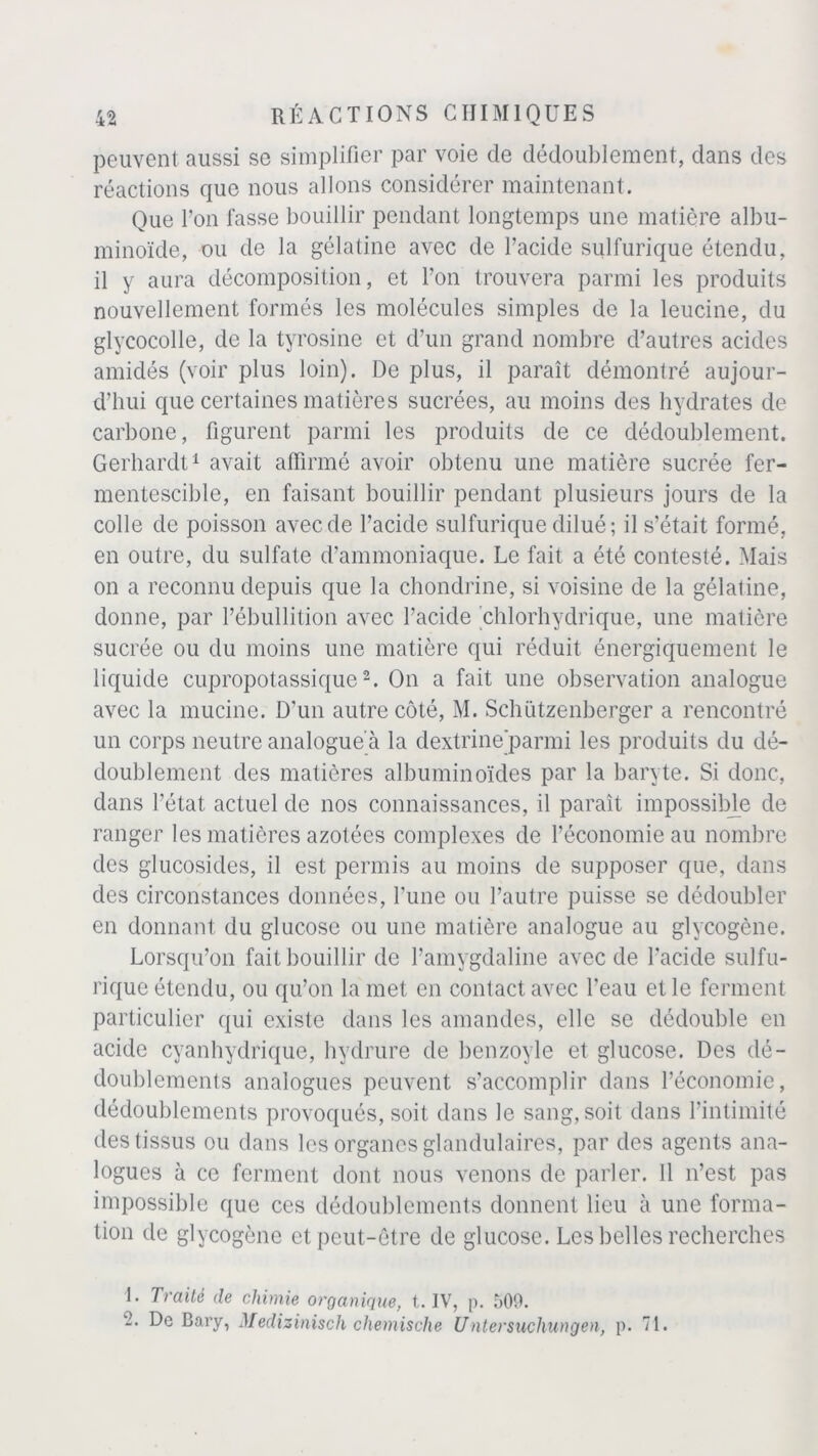 peuvent aussi se simplifier par voie de dédoublement, dans des réactions que nous allons considérer maintenant. Que l’on fasse bouillir pendant longtemps une matière albu- minoïde, ou de la gélatine avec de l’acide sulfurique étendu, il y aura décomposition, et l’on trouvera parmi les produits nouvellement formés les molécules simples de la leucine, du glycocolle, de la tyrosine et d’un grand nombre d’autres acides amidés (voir plus loin). De plus, il paraît démontré aujour- d’hui que certaines matières sucrées, au moins des hydrates de carbone, figurent parmi les produits de ce dédoublement. Gerhardt1 avait affirmé avoir obtenu une matière sucrée fer- mentescible, en faisant bouillir pendant plusieurs jours de la colle de poisson avec de l’acide sulfurique dilué ; il s’était formé, en outre, du sulfate d’ammoniaque. Le fait a été contesté. Mais on a reconnu depuis que la chondrine, si voisine de la gélatine, donne, par l’ébullition avec l’acide chlorhydrique, une matière sucrée ou du moins une matière qui réduit énergiquement le liquide cupropotassique2. On a fait une observation analogue avec la mucine. D’un autre côté, M. Schützenberger a rencontré un corps neutre analogue à la dextrinejparmi les produits du dé- doublement des matières albuminoïdes par la baryte. Si donc, dans l’état actuel de nos connaissances, il paraît impossible de ranger les matières azotées complexes de l’économie au nombre des glucosides, il est permis au moins de supposer que, dans des circonstances données, l’une ou l’autre puisse se dédoubler en donnant du glucose ou une matière analogue au glycogène. Lorsqu’on fait bouillir de l’amygdaline avec de l’acide sulfu- rique étendu, ou qu’on la met en contact avec l’eau et le ferment particulier qui existe dans les amandes, elle se dédouble en acide cyanhydrique, hydrure de benzoyle et glucose. Des dé- doublements analogues peuvent s’accomplir dans l’économie, dédoublements provoqués, soit dans le sang, soit dans l’intimité des tissus ou dans les organes glandulaires, par des agents ana- logues à ce ferment dont nous venons de parler. Il n’est pas impossible que ces dédoublements donnent lieu à une forma- tion de glycogène et peut-être de glucose. Les belles recherches 1. Traité de chimie organique, t. IV, p. 509. -• De Bary, Medizinisch chemische Untersuchungen, p. 71.