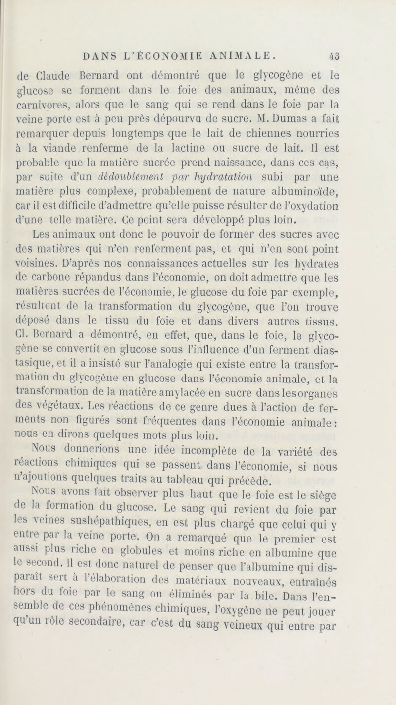 de Claude Bernard ont démontré que le glycogène et le glucose se forment dans le foie des animaux, même des carnivores, alors que le sang qui se rend dans le foie par la veine porte est à peu près dépourvu de sucre. M. Dumas a fait remarquer depuis longtemps que le lait de chiennes nourries à la viande. renferme de la lactine ou sucre de lait. 11 est probable que la matière sucrée prend naissance, dans ces cas, par suite d’un dédoublement par hydratation subi par une matière plus complexe, probablement de nature albuminoïde, car il est difficile d’admettre qu’elle puisse résulter de l’oxydation d’une telle matière. Ce point sera développé plus loin. Les animaux ont donc le pouvoir de former des sucres avec des matières qui n’en renferment pas, et qui n’en sont point voisines. D’aprcs nos connaissances actuelles sur les hydrates de carbone répandus dans l’économie, on doit admettre que les matières sucrées de l’économie, le glucose du foie par exemple, résultent de la transformation du glycogène, que l’on trouve déposé dans le tissu du foie et dans divers autres tissus. Cl. Bernard a démontré, en effet, que, dans le foie, le glyco- gène se convertit en glucose sous l’influence d’un ferment dias- tasique, et il a insisté sur l’analogie qui existe entre la transfor- mation du glycogène en glucose dans l’économie animale, et la transformation delà matière amylacée en sucre dans les organes des végétaux. Les réactions de ce genre dues à l’action de fer- ments non figurés sont fréquentes dans l'économie animale: nous en dirons quelques mots plus loin. Nous donnerions une idée incomplète de la variété des 1 éactions chimiques qui se passent dans l’économie, si nous n’ajoutions quelques traits au tableau qui précède. Nous avons tait observer plus haut que le foie est le siège de la formation du glucose. Le sang qui revient du foie par les \ fines sushépathiques, en est plus chargé que celui qui y cntie pai la veine porte. On a remarqué que le premier est au^si plus riche en globules et moins riche en albumine que le second. 11 est donc naturel de penser que l’albumine qui dis- pataîl sert a l’élaboration des matériaux nouveaux, entraînés hors du foie par le sang ou éliminés par la bile. Dans l’en- semble de ces phénomènes chimiques, l’oxygène ne peut jouer qu un tôle secondaite, car ccst du sang veineux qui entre par
