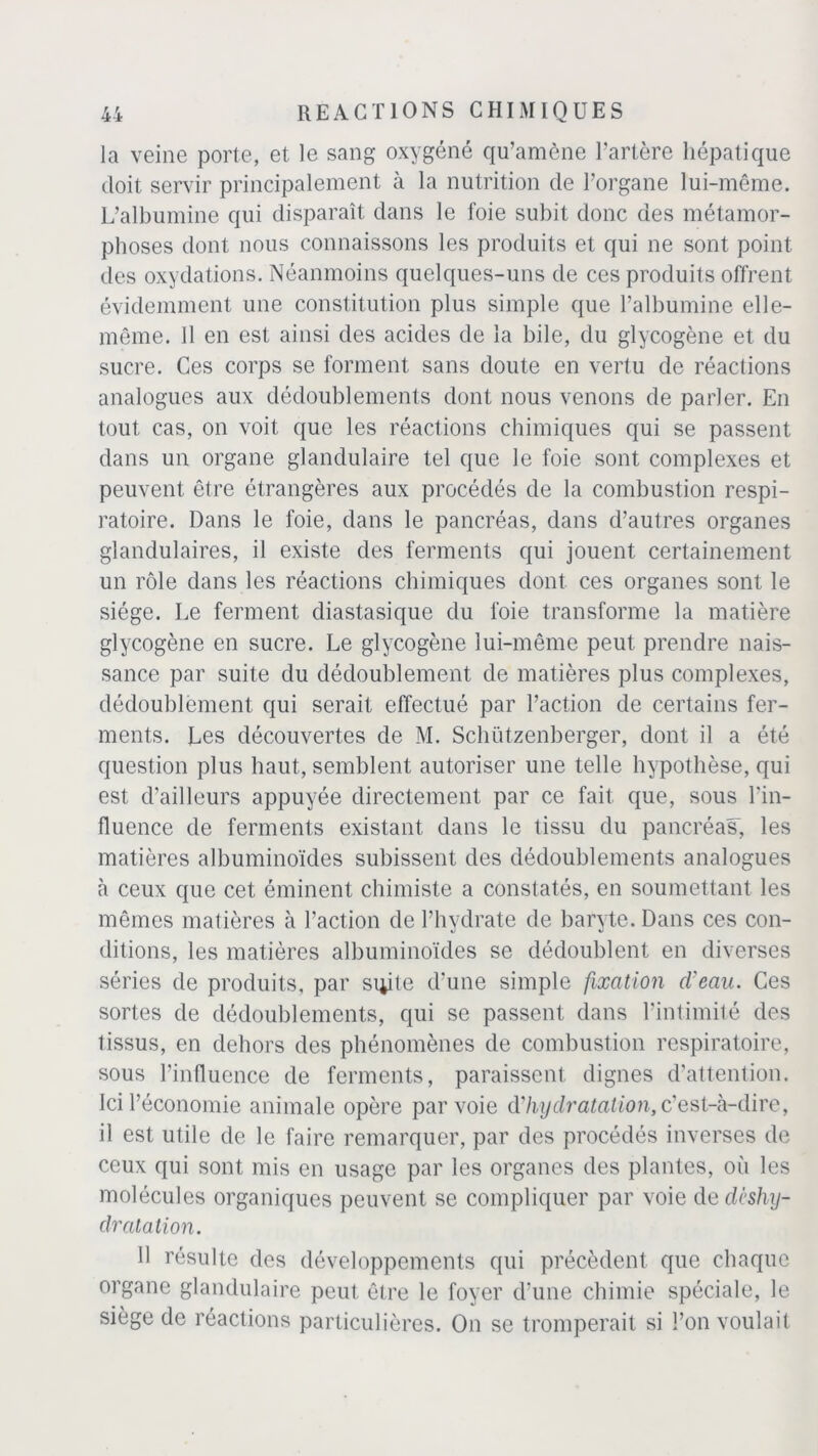 la veine porte, et le sang oxygéné qu’amène l’artère hépatique doit servir principalement à la nutrition de l’organe lui-même. L’albumine qui disparaît dans le foie subit donc des métamor- phoses dont nous connaissons les produits et qui ne sont point des oxydations. Néanmoins quelques-uns de ces produits offrent évidemment une constitution plus simple que l’albumine elle- même. 11 en est ainsi des acides de la bile, du glycogène et du sucre. Ces corps se forment sans doute en vertu de réactions analogues aux dédoublements dont nous venons de parler. En tout cas, on voit que les réactions chimiques qui se passent dans un organe glandulaire tel que le foie sont complexes et peuvent être étrangères aux procédés de la combustion respi- ratoire. Dans le foie, dans le pancréas, dans d’autres organes glandulaires, il existe des ferments qui jouent certainement un rôle dans les réactions chimiques dont ces organes sont le siège. Le ferment diastasique du foie transforme la matière glycogène en sucre. Le glycogène lui-même peut prendre nais- sance par suite du dédoublement de matières plus complexes, dédoublement qui serait effectué par l’action de certains fer- ments. Les découvertes de M. Schützenberger, dont il a été question plus haut, semblent autoriser une telle hypothèse, qui est d’ailleurs appuyée directement par ce fait que, sous l'in- fluence de ferments existant dans le tissu du pancréas, les matières albuminoïdes subissent des dédoublements analogues à ceux que cet éminent chimiste a constatés, en soumettant les mêmes matières à l’action de l’hydrate de baryte. Dans ces con- ditions, les matières albuminoïdes se dédoublent en diverses séries de produits, par suite d’une simple fixation cl'eau. Ces sortes de dédoublements, qui se passent dans l’intimité des tissus, en dehors des phénomènes de combustion respiratoire, sous l’influence de ferments, paraissent dignes d’attention. Ici l’économie animale opère par voie d’hydratation, c’est-à-dire, il est utile de le faire remarquer, par des procédés inverses de ceux qui sont mis en usage par les organes des plantes, où les molécules organiques peuvent se compliquer par voie de deshy- dratation. Il résulte des développements qui précèdent que chaque organe glandulaire peut être le foyer d'une chimie spéciale, le siège de réactions particulières. On se tromperait si l’on voulait
