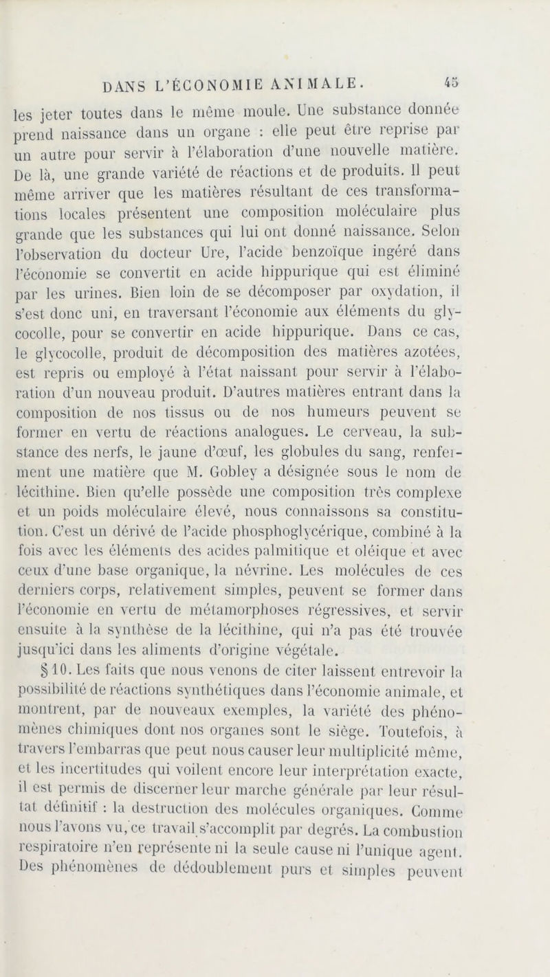 les jeter toutes dans le même moule. Une substance donnée prend naissance dans un organe : elle peut être reprise par un autre pour servir à l’élaboration d’une nouvelle matière. De là, une grande variété de réactions et de produits. 11 peut même arriver que les matières résultant de ces transforma- tions locales présentent une composition moléculaire plus grande que les substances qui lui ont donné naissance. Selon l’observation du docteur Ure, l’acide benzoïque ingéré dans l’économie se convertit en acide hippurique qui est éliminé par les urines. Bien loin de se décomposer par oxydation, il s’est donc uni, en traversant l’économie aux éléments du gly- cocolle, pour se convertir en acide hippurique. Dans ce cas, le glycocolle, produit de décomposition des matières azotées, est repris ou employé à l’état naissant pour servir à l'élabo- ration d’un nouveau produit. D’autres matières entrant dans la composition de nos tissus ou de nos humeurs peuvent se former en vertu de réactions analogues. Le cerveau, la sub- stance des nerfs, le jaune d’œuf, les globules du sang, renfer- ment une matière que M. Gobley a désignée sous le nom de lécithine. Bien qu’elle possède une composition très complexe et un poids moléculaire élevé, nous connaissons sa constitu- tion. C’est un dérivé de l’acide phosphoglycérique, combiné à la fois avec les éléments des acides palmitique et oléique et avec ceux d’une base organique, la névrine. Les molécules de ces derniers corps, relativement simples, peuvent se former dans l’économie en vertu de métamorphoses régressives, et servir ensuite à la synthèse de la lécithine, qui n’a pas été trouvée jusqu'ici dans les aliments d’origine végétale. §10. Les faits que nous venons de citer laissent entrevoir la possibilité de réactions synthétiques dans l’économie animale, et montrent, par de nouveaux exemples, la variété des phéno- mènes chimiques dont nos organes sont le siège. Toutefois, à travers l'embarras que peut nous causer leur multiplicité même, et les incertitudes qui voilent encore leur interprétation exacte, il est permis de discerner leur marche générale par leur résul- tat définitif : la destruction des molécules organiques. Comme nous l’avons vu, ce travail s’accomplit par degrés. La combustion respiratoire n’en représente ni la seule cause ni Tunique agent. Des phénomènes de dédoublement purs et simples peuvent