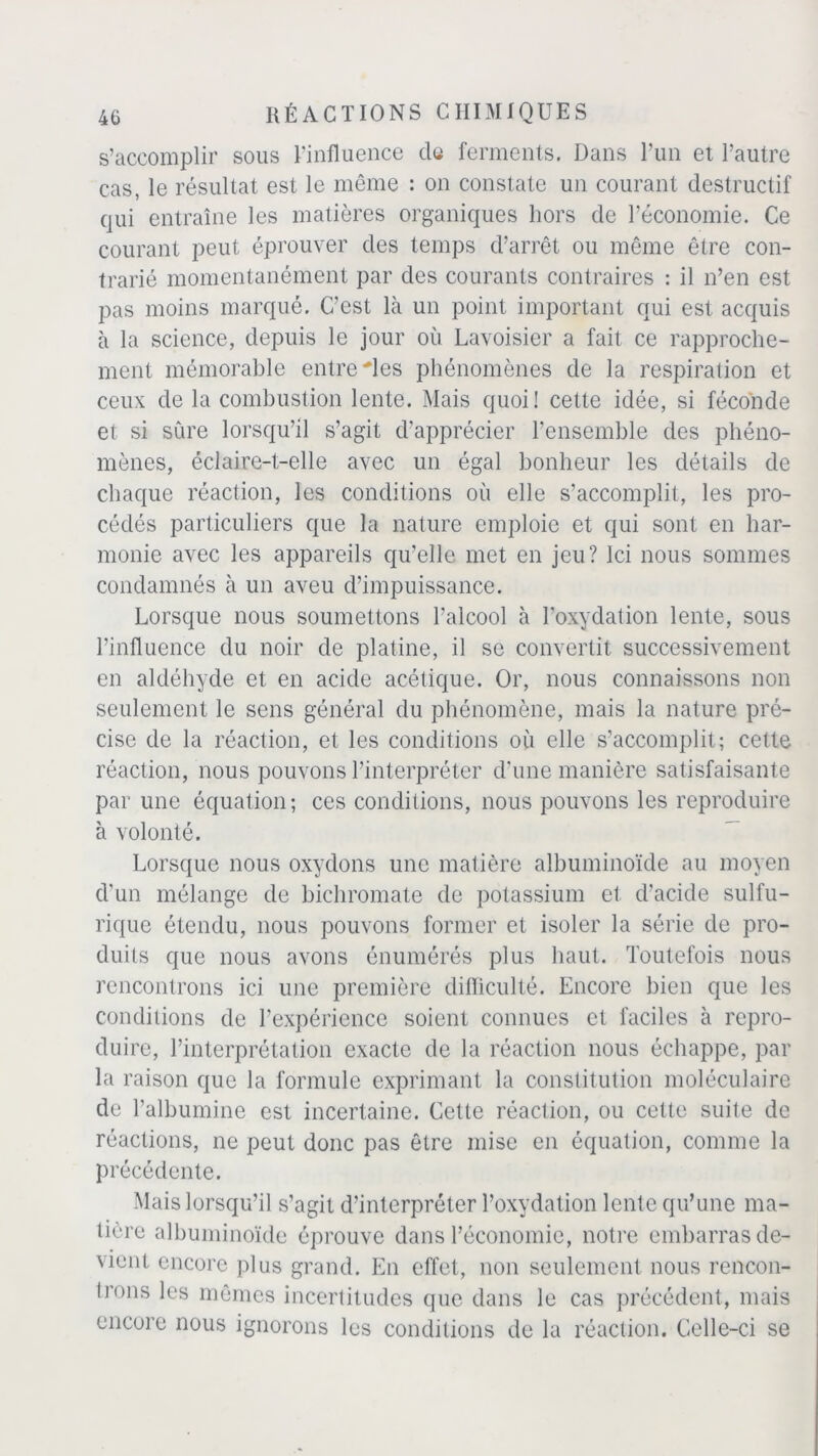 s’accomplir sous l'influence de ferments. Dans l’un et l’autre cas, le résultat est le même : on constate un courant destructif qui entraîne les matières organiques hors de l’économie. Ce courant peut éprouver des temps d’arrêt ou même être con- trarié momentanément par des courants contraires : il n’en est pas moins marqué. C’est là un point important qui est acquis à la science, depuis le jour où Lavoisier a fait ce rapproche- ment mémorable entre Mes phénomènes de la respiration et ceux de la combustion lente. Mais quoi! cette idée, si féconde et si sure lorsqu’il s’agit d’apprécier l’ensemble des phéno- mènes, éclaire-t-elle avec un égal bonheur les détails de chaque réaction, les conditions où elle s’accomplit, les pro- cédés particuliers que la nature emploie et qui sont en har- monie avec les appareils qu’elle met en jeu? Ici nous sommes condamnés à un aveu d’impuissance. Lorsque nous soumettons l’alcool à l’oxydation lente, sous l’influence du noir de platine, il se convertit successivement en aldéhyde et en acide acétique. Or, nous connaissons non seulement le sens général du phénomène, mais la nature pré- cise de la réaction, et les conditions où elle s’accomplit; cette réaction, nous pouvons l’interpréter d’une manière satisfaisante par une équation; ces conditions, nous pouvons les reproduire à volonté. Lorsque nous oxydons une matière albuminoïde au moyen d’un mélange de bichromate de potassium et d’acide sulfu- rique étendu, nous pouvons former et isoler la série de pro- duits que nous avons énumérés plus haut. Toutefois nous rencontrons ici une première difficulté. Encore bien que les conditions de l’expérience soient connues et faciles à repro- duire, l’interprétation exacte de la réaction nous échappe, par la raison que la formule exprimant la constitution moléculaire de l’albumine est incertaine. Cette réaction, ou cette suite de réactions, ne peut donc pas être mise en équation, comme la précédente. Mais lorsqu’il s’agit d’interpréter l’oxydation lente qu’une ma- tière albuminoïde éprouve dans l’économie, notre embarras de- vient encore plus grand. En effet, non seulement nous rencon- trons les mêmes incertitudes que dans le cas précédent, mais encore nous ignorons les conditions de la réaction. Celle-ci se