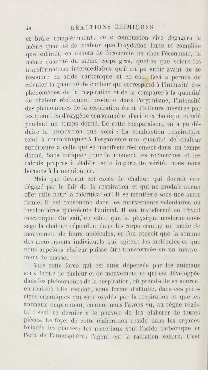 ut brûle complètement, cette combustion vive dégagera la même quantité de chaleur que l’oxydation lente et complète que subirait, en dehors de l’économie ou dans l’économie, la même quantité du même corps gras, quelles que soient les transformations intermédiaires qu’il ait pu subir avant de se résoudre en acide carbonique et en eau. Ceci a permis de calculer la quantité de chaleur qui correspond à l’intensité des phénomènes de la respiration et de la comparer à la quantité de chaleur réellement produite dans l’organisme, l’intensité des phénomènes de la respiration étant d’ailleurs mesurée par les quantités d’oxygène consommé et d’acide carbonique exhalé pendant un temps donné. De cette comparaison, on a pu dé- duire la proposition que voici : La combustion respiratoire tend à communiquer à l’organisme une quantité de' chaleur supérieure à celle qui se manifeste réellement dans un temps donné. Sans indiquer pour le moment les recherches et les calculs propres à établir cette importante vérité, nous nous bornons à la mentionner. Mais que devient cet excès de chaleur qui devrait être dégagé par le fait de la respiration et qui ne produit aucun effet utile pour la calorification? Il se manifeste sous une autre forme. 11 est consommé dans les mouvements volontaires ou involontaires qu’exécute l’animal. 11 est transformé en travail mécanique. On sait,’ en effet, que la physique moderne envi- sage la chaleur répandue dans les corps comme un mode de mouvement de leurs molécules, et l’on conçoit que la somme des mouvements individuels qui agitent les molécules et que nous appelons chaleur puisse être transformée en un mouve- ment de masse. Mais cette force qui est ainsi dépensée par les animaux sous forme de chaleur et de mouvement et qui est développée dans les phénomènes delà respiration, où prend-elle sa source, en réalité? Elle résidait, sous forme d’affinité, dans ces prin- cipes organiques qui sont oxydés par la respiration et que les animaux empruntent, comme nous l’avons vu, au règne végé- tal : seul ce dernier a le pouvoir de les élaborer de toutes pièces. Le foyer de cette élaboration réside dans les organes foliacés des plantes; les matériaux sont l’acide carbonique et l’eau de l’atmosphère; l’agent est la radiation solaire. C’est