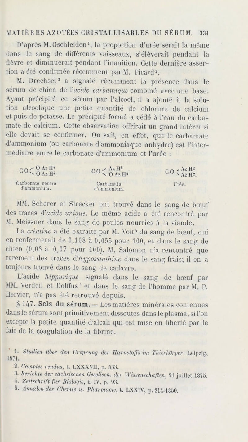 D’après M.Gschleiden1, la proportion d’urée serait la même dans le sang de différents vaisseaux, s’élèverait pendant la fièvre et diminuerait pendant l’inanition. Cette dernière asser- tion a été confirmée récemment parM. Picard2. M. Drechsel3 a signalé récemment la présence dans le sérum de chien de Vacide carbamique combiné avec une base. Ayant précipité ce sérum par l’alcool, il a ajouté à la solu- tion alcoolique une petite quantité de chlorure de calcium et puis de potasse. Le précipité formé a cédé à l’eau du carba- mate de calcium. Cette observation offrirait un grand intérêt si elle devait se confirmer. On sait, en effet, que le carbamate d’ammonium (ou carbonate d’ammoniaque anhydre) est l’inter- médiaire entre le carbonate d’ammonium et l’urée : co / O Az H4 ^ O Az H4 CO Az ru \ O Az H4 CO „ Az H®  Az IR Carbonate neutre d’ammonium. Carbamate d'ammonium. Urée. MM. Scherer et Strecker ont trouvé dans le sang de bœuf des traces d’acide urique. Le même acide a été rencontré par M. Meissner dans le sang de poules nourries à la viande. La crèatine a été extraite par M. Voit4 du sang de bœuf, qui en renfermerait de 0,108 à 0,055 pour 100, et dans le sang de chien (0,03 à 0,07 pour 100). M. Salomon n’a rencontré que rarement des traces à'hypoxanthine dans le sang frais; il en a toujours trouvé dans le sang de cadavre. L’acide hippurique signalé dans le sang de bœuf par MM. Verdeil et Dolffuset dans le sang de l’homme par M. P. Hervier, n’a pas été retrouvé depuis. § 1 Z»7. Sels du sérum. — Les matières minérales contenues dans le sérum sont primitivement dissoutes dans le plasma, si l’on excepte la petite quantité d’alcali qui est mise en liberté par le fait de la coagulation de la fibrine. 1. Studien über den Ursprnng der Jlarnstoffs im Thierkôrper. Leipzig, 1871. 2. Comptes rendus, t. LXXXVII, p. 533. 3. Berichte der süchsischen Gesellsch. der Wissenschaften, 21 juillet 1875. 4. Zeitschrift fur Biologie, t. IV, p. 93. 3. Annalen der Chemie u. Pharmacie, t. LXXIV, p. 211-1850.