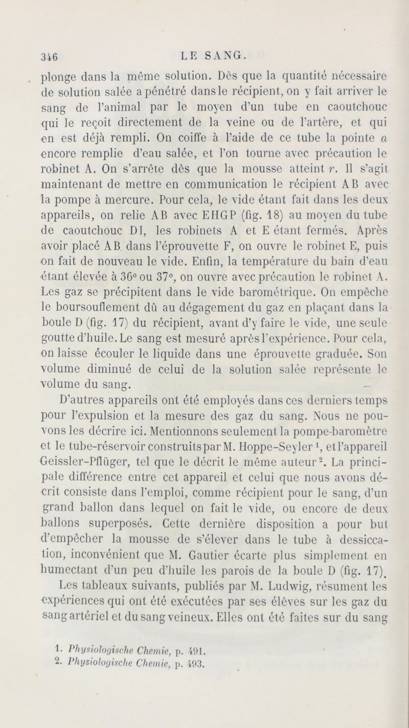 plonge dans la même solution. Dès que la quantité nécessaire de solution salée a pénétré dans le récipient, on y fait arriver le sang de l’animal par le moyen d’un tube en caoutchouc qui le reçoit directement de la veine ou de l’artère, et qui en est déjà rempli. On coiffe à l’aide de ce tube la pointe a encore remplie d’eau salée, et l’on tourne avec précaution le robinet A. On s’arrête dès que la mousse atteint r. 11 s’agit maintenant de mettre en communication le récipient AB avec la pompe à mercure. Pour cela, le vide étant fait dans les deux appareils, on relie AB avec EHGP (fig. 18) au moyen du tube de caoutchouc DI, les robinets A et E étant fermés. Après avoir placé AB dans l’éprouvette F, on ouvre le robinet E, puis on fait de nouveau le vide. Enfin, la température du bain d’eau étant élevée à 36° ou 37°, on ouvre avec précaution le robinet A. Les gaz se précipitent dans le vide barométrique. On empêche le boursouflement dû au dégagement du gaz en plaçant dans la boule D (fig. 17) du récipient, avant d’y faire le vide, une seule goutte d’huile. Le sang est mesuré après l’expérience. Pour cela, on laisse écouler le liquide dans une éprouvette graduée. Son volume diminué de celui de la solution salée représente le volume du sang. - D'autres appareils ont été employés dans ces derniers temps pour l’expulsion et la mesure des gaz du sang. Nous ne pou- vons les décrire ici. Mentionnons seulement la pompe-baromètre et le tube-réservoir construits par M. Iloppe-Seyleri, etl’appareil Gcissler-Pfliiger, tel que le décrit le même auteur2. La princi- pale différence entre cet appareil et celui que nous avons dé- crit consiste dans l’emploi, comme récipient pour le sang, d’un grand ballon dans lequel on fait le vide, ou encore de deux ballons superposés. Celte dernière disposition a pour but d’empêcher la mousse de s’élever dans le tube à dessicca- tion, inconvénient que M. Gautier écarte plus simplement en humectant d’un peu d’huile les parois de la boule D (fig. 17)# Les tableaux suivants, publiés par M. Ludwig, résument les expériences qui ont été exécutées par ses élèves sur les gaz du sang artériel et du sang veineux. Elles ont été faites sur du sang 1. Physiologische Chemie, p. 491. 2. Physiologische Chôme, p. 493.