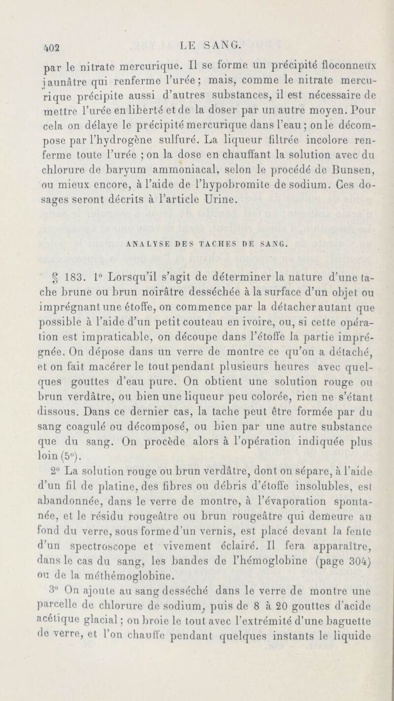 par le nitrate mercurique. Il se forme un précipité floconneux iaunâtre qui renferme l’urée; mais, comme le nitrate mercu- rique précipite aussi d’autres substances, il est nécessaire de mettre l’urée en liberté et de la doser par un autre moyen. Pour cela on délaye le précipité mercurique dans l’eau ; on le décom- pose par l’hydrogène sulfuré. La liqueur filtrée incolore ren- ferme toute l’urée ; on la dose en chauffant la solution avec du chlorure de baryum ammoniacal, selon le procédé de Bunsen, ou mieux encore, à l’aide de l’hypobromite de sodium. Ces do- sages seront décrits à l’article Urine. ANALYSE DES TACHES DE SANG. § 183. 1° Lorsqu’il s’agit de déterminer la nature d’une lâ- che brune ou brun noirâtre desséchée à la surface d’un objet ou imprégnant une étoffe, on commence par la détacher autant que possible à l’aide d’un petit couteau en ivoire, ou, si cette opéra- tion est impraticable, on découpe dans l’étoffe la partie impré- gnée. On dépose dans un verre de montre ce qu’on a détaché, et on fait macérer le tout pendant plusieurs heures avec quel- ques gouttes d’eau pure. On obtient une solution rouge ou brun verdâtre, ou bien une liqueur peu colorée, rien ne s’étant dissous. Dans ce dernier cas, la tache peut être formée par du sang coagulé ou décomposé, ou bien par une autre substance que du sang. On procède alors à l’opération indiquée plus loin (5°). 2° La solution rouge ou brun verdâtre, dont on sépare, à l’aide d’un fil de platine, des fibres ou débris d’étoffe insolubles, esl abandonnée, dans le verre de montre, à l’évaporation sponta- née, et le résidu rougeâtre ou brun rougeâtre qui demeure au fond du verre, sous forme d’un vernis, est placé devant la fente d’un spectroscope et vivement éclairé. Il fera apparaître, dans le cas du sang, les bandes de l’hémoglobine (page 304) ou de la méthémoglobine. 3° On ajoute au sang desséché dans le verre de montre une parcelle de chlorure de sodium, puis de 8 à 20 gouttes d'acide acétique glacial ; on broie le tout avec l’extrémité d’une baguette de verre, et l’on chauffe pendant quelques instants le liquide