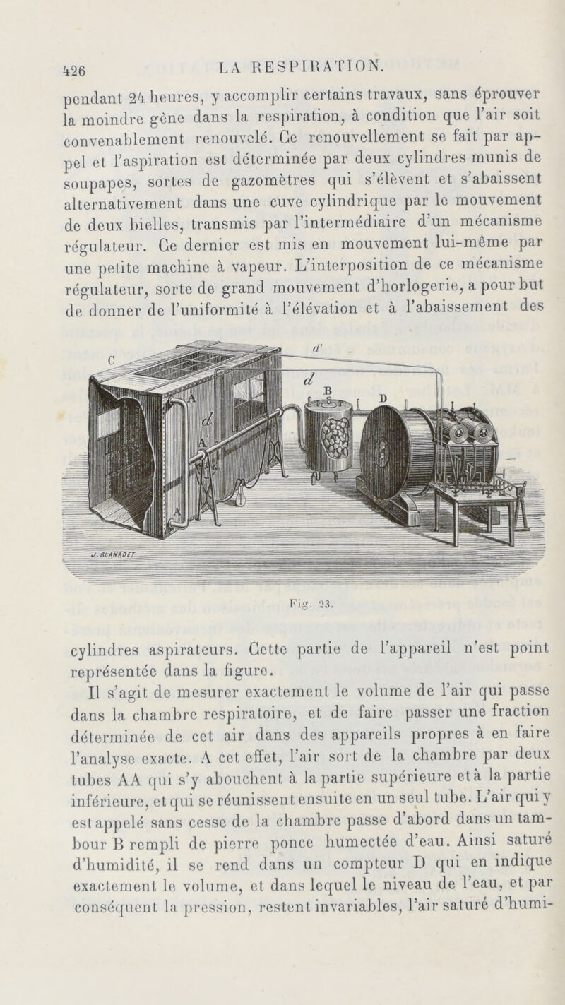 pendant 24 heures, y accomplir certains travaux, sans éprouver la moindre gène dans la respiration, à condition que l’air soit convenablement renouvelé. Ce renouvellement se fait par ap- pel et l’aspiration est déterminée par deux cylindres munis de soupapes, sortes de gazomètres qui s’élèvent et s’abaissent alternativement dans une cuve cylindrique par le mouvement de deux bielles, transmis par l’intermédiaire d’un mécanisme régulateur. Ce dernier est mis en mouvement lui-même par une petite machine à vapeur. L’interposition de ce mécanisme régulateur, sorte de grand mouvement d’horlogerie, a pour but de donner de l’uniformité à l’élévation et à l’abaissement des Fig. 23. cylindres aspirateurs. Cette partie de l’appareil n’est point représentée dans la ligure. Il s’agit de mesurer exactement le volume de l’air qui passe dans la chambre respiratoire, et de faire passer une fraction déterminée de cet air dans des appareils propres à en faire l’analyse exacte. A cet cflet, l’air sort de la chambre par deux tubes AA qui s’y abouchent à la partie supérieure eta lapaitie inférieure, et qui se réunissent ensuite en un seul tube. L air qui} est appelé sans cesse de la chambre passe d abord dans un tam- bour B rempli de pierre ponce humectée d’eau. Ainsi saturé d’humidité, il se rend dans un compteur D qui en indique exactement le volume, et dans lequel le niveau de l’eau, et par conséquent la pression, restent invariables, l’air saturé d’humi-