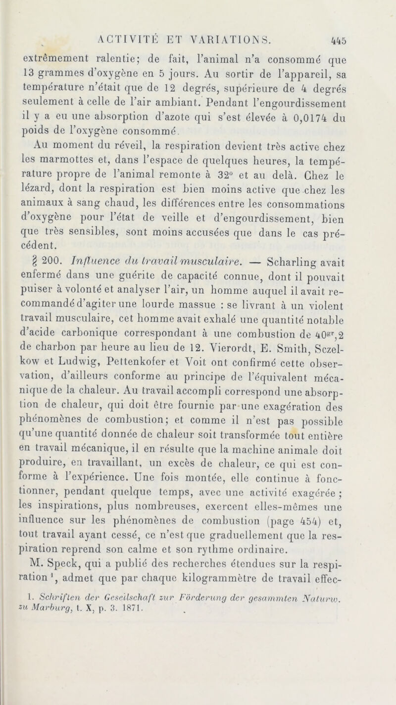 extrêmement ralentie; de fait, l’animal n’a consommé que 13 grammes cl oxygène en 5 jours. Au sortir de l’appareil, sa température n’était que de 12 degrés, supérieure de 4 degrés seulement à celle de l’air ambiant. Pendant l’engourdissement il y a eu une absorption d’azote qui s’est élevée à 0,0174 du poids de l’oxygène consommé. Au moment du réveil, la respiration devient très active chez les marmottes et, dans l’espace de quelques heures, la tempé- rature propre de l’animal remonte à 32° et au delà. Chez le lézard, dont la respiration est bien moins active que chez les animaux à sang chaud, les différences entre les consommations d’oxygène pour l’état de veille et d’engourdissement, bien que très sensibles, sont moins accusées que dans le cas pré- cédent. § 200. Influence du travail musculaire. — Scharling avait enfermé dans une guérite de capacité connue, dont il pouvait puiser à volonté et analyser l’air, un homme auquel il avait re- commandé d’agiter une lourde massue : se livrant à un violent travail musculaire, cet homme avait exhalé une quantité notable d’acide carbonique correspondant à une combustion de 40^,2 de charbon par heure au lieu de 12. Vierordt, E. Smith, Sczel- kow et Ludwig, Pettenkofer et Voit ont confirmé cette obser- vation, d’ailleurs conforme au principe de l’équivalent méca- nique de la chaleur. Au travail accompli correspond une absorp- tion de chaleur, qui doit être fournie par une exagération des phénomènes de combustion; et comme il n’est pas possible qu’une quantité donnée de chaleur soit transformée tout entière en travail mécanique, il en résulte que la machine animale doit produire, en travaillant, un excès de chaleur, ce qui est con- forme à l’expérience. Une fois montée, elle continue à fonc- tionner, pendant quelque temps, avec une activité exagérée ; les inspirations, plus nombreuses, exercent elles-mêmes une influence sur les phénomènes de combustion (page 454) et, tout travail ayant cessé, ce n’est que graduellement que la res- piration reprend son calme et son rythme ordinaire. M. Speck, qui a publié des recherches étendues sur la respi- ration1, admet que par chaque kilogrammètre de travail effec- 1. Schriflcn der Geseïlschaft zur Fôrderung der gesammten Naturw.