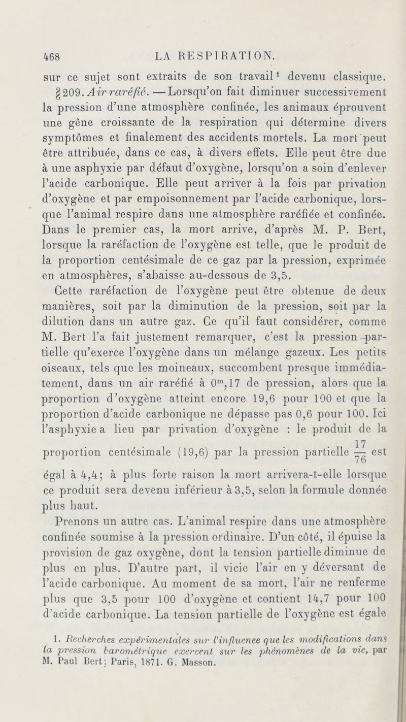 sur ce sujet sont extraits de son travail1 * devenu classique. §209.Airraréfie.—Lorsqu’on fait diminuer successivement la pression d’une atmosphère confinée, les animaux éprouvent une gêne croissante de la respiration qui détermine divers symptômes et finalement des accidents mortels. La morfc'peut être attribuée, dans ce cas, à divers effets. Elle peut être due à une asphyxie par défaut d’oxygène, lorsqu’on a soin d’enlever l’acide carbonique. Elle peut arriver à la fois par privation d’oxygène et par empoisonnement par l’acide carbonique, lors- que l’animal respire dans une atmosphère raréfiée et confinée. Dans le premier cas, la mort arrive, d’après M. P. Bert, lorsque la raréfaction de l’oxygène est telle, que le produit de la proportion centésimale de ce gaz par la pression, exprimée en atmosphères, s’abaisse au-dessous de 3,5. Cette raréfaction de l’oxygène peut être obtenue de deux manières, soit par la diminution de la pression, soit par la dilution dans un autre gaz. Ce qu’il faut considérer, comme M. Bert l’a fait justement remarquer, c’est la pression-par- tielle qu’exerce l’oxygène dans un mélange gazeux. Les petits oiseaux, tels que les moineaux, succombent presque immédia- tement, dans un air raréfié à O111,17 de pression, alors que la proportion d’oxygène atteint encore 19,6 pour 100 et que la proportion d’acide carbonique ne dépasse pas 0,6 pour 100. Ici l’asphyxie a lieu par privation d’oxygène : le produit de la 17 proportion centésimale (19,6) par la pression partielle — est égal à 4,4; à plus forte raison la mort arrivera-t-elle lorsque ce produit sera devenu inférieur à 3,5, selon la formule donnée plus haut. Prenons un autre cas. L’animal respire dans une atmosphère confinée soumise à la pression ordinaire. D’un côté, il épuise la provision de gaz oxygène, dont la tension partielle diminue de plus en plus. D’autre part, il vicie l’air en y déversant de l’acide carbonique. Au moment de sa mort, l’air ne renferme plus que 3,5 pour 100 d’oxygène et contient 14,7 pour 100 d’acide carbonique. La tension partielle de l’oxygène est égale I. Recherches expérimentales sur l'influence que les modifications dans la pression baroniètrique exercent sur les phénomènes de la vie, par M. Paul Bert: Paris, 1871. G. Masson.