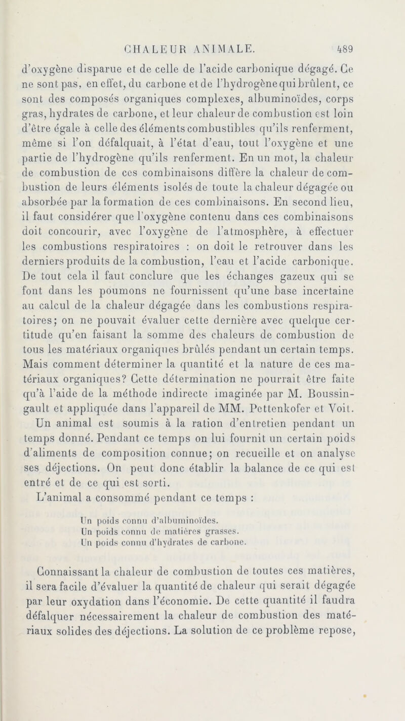 d’oxygène disparue et de celle de l’acide carbonique dégagé. Ce ne sont pas, en effet, du carbone et de l’hydrogène qui brûlent, ce sont des composés organiques complexes, albuminoïdes, corps gras, hydrates de carbone, et leur chaleur de combustion est loin d’être égale à celle des éléments combustibles qu’ils renferment, même si l’on défalquait, à l’état d’eau, tout l’oxygène et une partie de l’hydrogène qu’ils renferment. En un mot, la chaleur de combustion de ces combinaisons diffère la chaleur de com- bustion de leurs éléments isolés de toute la chaleur dégagée ou absorbée par la formation de ces combinaisons. En second lieu, il faut considérer que l'oxygène contenu dans ces combinaisons doit concourir, avec l’oxygène de l’atmosphère, à effectuer les combustions respiratoires : on doit le retrouver dans les derniers produits de la combustion, l’eau et l’acide carbonique. I)e tout cela il faut conclure que les échanges gazeux qui se font dans les poumons ne fournissent qu’une base incertaine au calcul de la chaleur dégagée dans les combustions respira- toires; on ne pouvait évaluer cette dernière avec quelque cer- titude qu’en faisant la somme des chaleurs de combustion de tous les matériaux organiques brûlés pendant un certain temps. Mais comment déterminer la quantité et la nature de ces ma- tériaux organiques? Cette détermination ne pourrait être faite qu’à l’aide de la méthode indirecte imaginée par M. Boussin- gault et appliquée dans l’appareil de MM. Pcttenkofer et Voit. Un animal est soumis à la ration d’entretien pendant un temps donné. Pendant ce temps on lui fournit un certain poids d’aliments de composition connue; on recueille et on analyse ses déjections. On peut donc établir la balance de ce qui est entré et de ce qui est sorti. L’animal a consommé pendant ce temps : Un poids connu d’albuminoïdes. Un poids connu de matières grasses. Un poids connu d’hydrates de carbone. Connaissant la chaleur de combustion de toutes ces matières, il sera facile d’évaluer la quantité de chaleur qui serait dégagée par leur oxydation dans l’économie. De cette quantité il faudra défalquer nécessairement la chaleur de combustion des maté- riaux solides des déjections. La solution de ce problème repose,