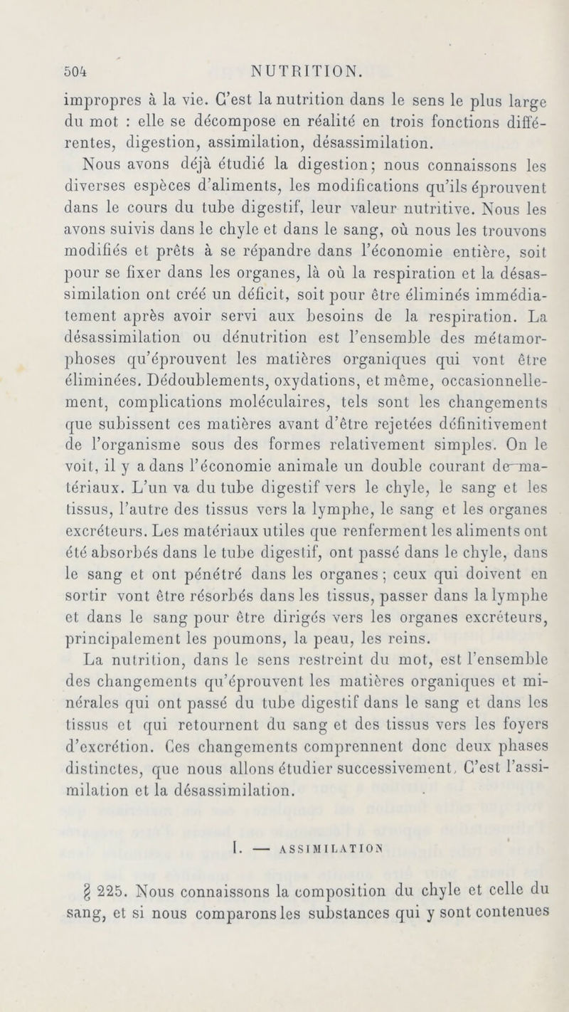 impropres à la vie. C’est la nutrition dans le sens le plus large du mot : elle se décompose en réalité en trois fonctions diffé- rentes, digestion, assimilation, désassimilation. Nous avons déjà étudié la digestion; nous connaissons les diverses espèces d’aliments, les modifications qu’ils éprouvent dans le cours du tube digestif, leur valeur nutritive. Nous les avons suivis dans le chyle et dans le sang, où nous les trouvons modifiés et prêts à se répandre dans l’économie entière, soit pour se fixer dans les organes, là où la respiration et la désas- similation ont créé un déficit, soit pour être éliminés immédia- tement après avoir servi aux besoins de la respiration. La désassimilation ou dénutrition est l’ensemble des métamor- phoses qu’éprouvent les matières organiques qui vont être éliminées. Dédoublements, oxydations, et même, occasionnelle- ment, complications moléculaires, tels sont les changements que subissent ces matières avant d’être rejetées définitivement de l’organisme sous des formes relativement simples. On le voit, il y a dans l’économie animale un double courant de^ma- tériaux. L’un va du tube digestif vers le chyle, le sang et les tissus, l’autre des tissus vers la lymphe, le sang et les organes excréteurs. Les matériaux utiles que renferment les aliments ont été absorbés dans le tube digestif, ont passé dans le chyle, dans le sang et ont pénétré dans les organes; ceux qui doivent en sortir vont être résorbés dans les tissus, passer dans la lymphe et dans le sang pour être dirigés vers les organes excréteurs, principalement les poumons, la peau, les reins. La nutrition, dans le sens restreint du mot, est l’ensemble des changements qu’éprouvent les matières organiques et mi- nérales qui ont passé du tube digestif dans le sang et dans les tissus et qui retournent du sang et des tissus vers les foyers d’excrétion. Ces changements comprennent donc deux phases distinctes, que nous allons étudier successivement, C’est l’assi- milation et la desassimilation. I. ASSIMILATION § 225. Nous connaissons la composition du chyle et celle du sang, et si nous comparons les substances qui y sont contenues