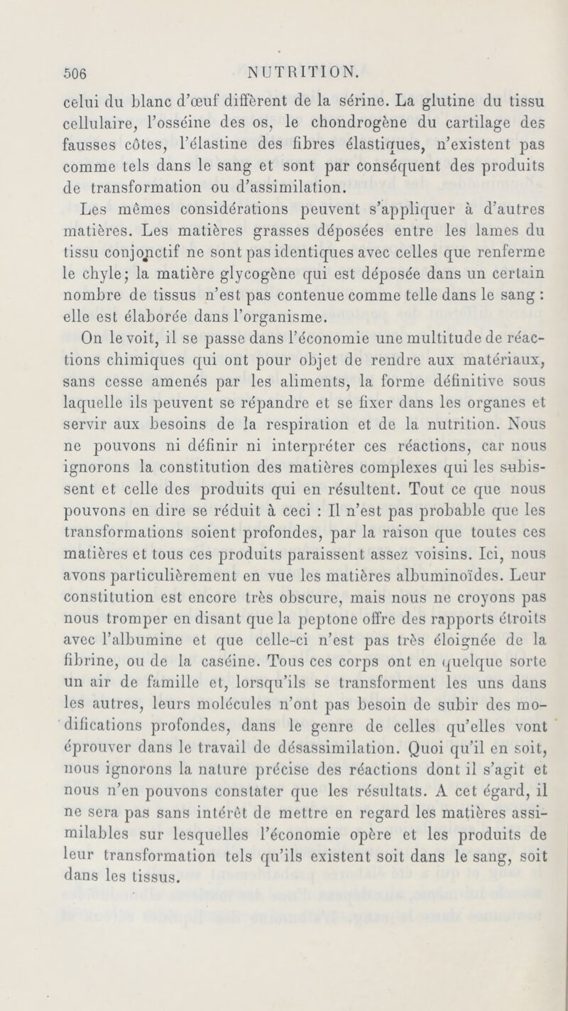 celui du blanc d’œuf diffèrent de la sérine. La glutine du tissu cellulaire, l’osséine des os, le chondrogène du cartilage des fausses côtes, l’élastine des fibres élastiques, n’existent pas comme tels dans le sang et sont par conséquent des produits de transformation ou d’assimilation. Les mêmes considérations peuvent s’appliquer à d’autres matières. Les matières grasses déposées entre les lames du tissu conjonctif ne sont pas identiques avec celles que renferme le chyle; la matière glycogène qui est déposée dans un certain nombre de tissus n’est pas contenue comme telle dans le sang : elle est élaborée dans l’organisme. On le voit, il se passe dans l’économie une multitude de réac- tions chimiques qui ont pour objet de rendre aux matériaux, sans cesse amenés par les aliments, la forme définitive sous laquelle ils peuvent se répandre et se fixer dans les organes et servir aux besoins de la respiration et de la nutrition. Nous ne pouvons ni définir ni interpréter ces réactions, car nous ignorons la constitution des matières complexes qui les subis- sent et celle des produits qui en résultent. Tout ce que nous pouvons en dire se réduit à ceci : Il n’est pas probable que les transformations soient profondes, par la raison que toutes ces matières et tous ces produits paraissent assez voisins. Ici, nous avons particulièrement en vue les matières albuminoïdes. Leur constitution est encore très obscure, mais nous ne croyons pas nous tromper en disant que la peptone offre des rapports étroits avec l’albumine et que celle-ci n’est pas très éloignée de la fibrine, ou de la caséine. Tous ces corps ont en quelque sorte un air de famille et, lorsqu’ils se transforment les uns dans les autres, leurs molécules n’ont pas besoin de subir des mo- difications profondes, dans le genre de celles qu’elles vont éprouver dans le travail de désassimilation. Quoi qu’il en soit, nous ignorons la nature précise des réactions dont il s’agit et nous n’en pouvons constater que les résultats. A cet égard, il ne sera pas sans intérêt de mettre en regard les matières assi- milables sur lesquelles l’économie opère et les produits de leur transformation tels qu’ils existent soit dans le sang, soit dans les tissus.