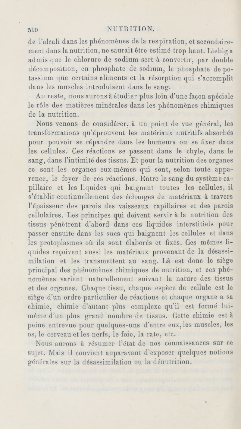 de l’alcali dans les phénomènes de la respiration, et secondaire- ment dans la nutrition, ne saurait être estimé trop haut. Liebig a admis que le chlorure de sodium sert à convertir, par double décomposition, en phosphate de sodium, le phosphate de po- tassium que certains aliments et la résorption qui s’accomplit dans les muscles introduisent dans le sang. Au reste, nous aurons à étudier plus loin d’une façon spéciale le rôle des matières minérales dans les phénomènes chimiques de la nutrition. Nous venons de considérer, à un point de vue général, les transformations qu’éprouvent les matériaux nutritifs absorbés pour pouvoir se répandre dans les humeurs ou se fixer dans les cellules. Ces réactions se passent dans le chyle, dans le sang, dans l’intimité des tissus. Et pour la nutrition des organes ce sont les organes eux-mêmes qui sont, selon toute appa- rence, le foyer de ces réactions. Entre le sang du système ca- pillaire et les liquides qui baignent toutes les cellules, il s’établit continuellement des échanges de matériaux à travers l’épaisseur des parois des vaisseaux capillaires et des parois cellulaires. Les principes qui doivent servir à la nutrition des tissus pénètrent d’abord dans ces liquides interstitiels pour passer ensuite dans les sucs qui baignent les cellules et dans les protoplasmes où ils sont élaborés et fixés. Ces mêmes li- quides reçoivent aussi les matériaux provenant de la désassi- milation et les transmettent au sang. Là est donc le siège principal des phénomènes chimiques de nutrition, et ces phé- nomènes varient naturellement suivant la nature des tissus et des organes. Chaque tissu, chaque espèce de cellule est le siège d’un ordre particulier de réactions et chaque organe a sa chimie, chimie d’autant plus complexe qu’il est formé lui- même d’un plus grand nombre de tissus. Cette chimie est à peine entrevue pour quelques-uns d’entre eux, les muscles, les os, le cerveau et les nerfs, le foie, la rate, etc. Nous aurons à résumer l’état de nos connaissances sur ce sujet. Mais il convient auparavant d’exposer quelques notions générales sur la désassimilation ou la dénutrition.